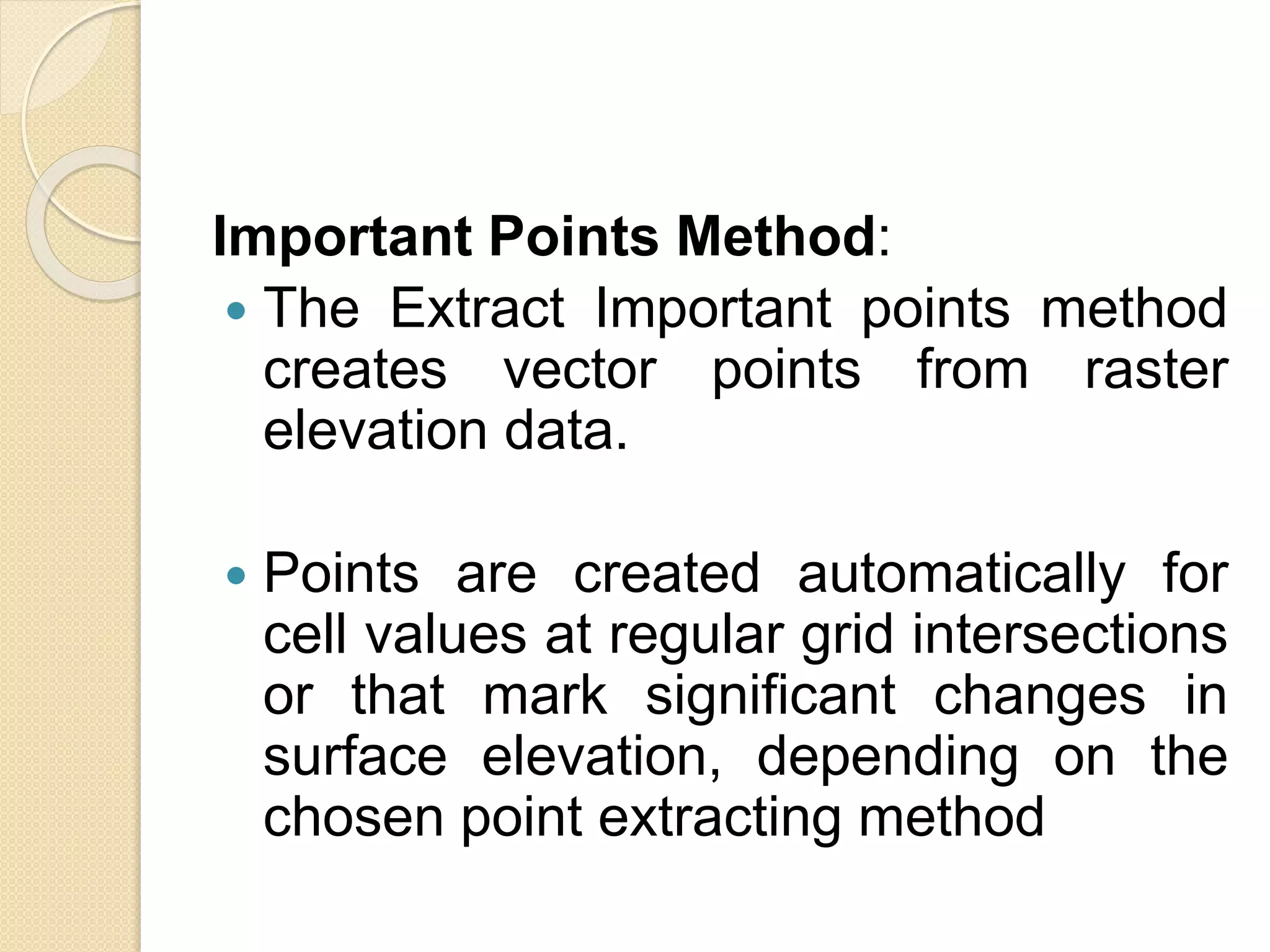 Important Points Method:
 The Extract Important points method
creates vector points from raster
elevation data.
 Points are created automatically for
cell values at regular grid intersections
or that mark significant changes in
surface elevation, depending on the
chosen point extracting method
 