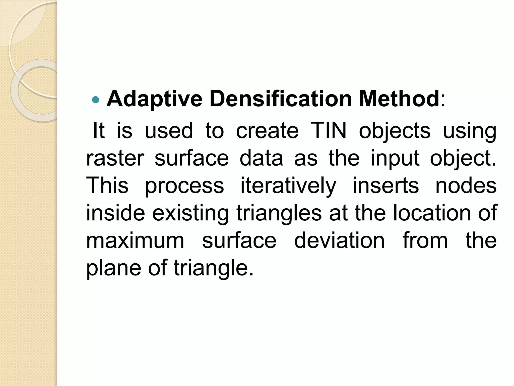  Adaptive Densification Method:
It is used to create TIN objects using
raster surface data as the input object.
This process iteratively inserts nodes
inside existing triangles at the location of
maximum surface deviation from the
plane of triangle.
 