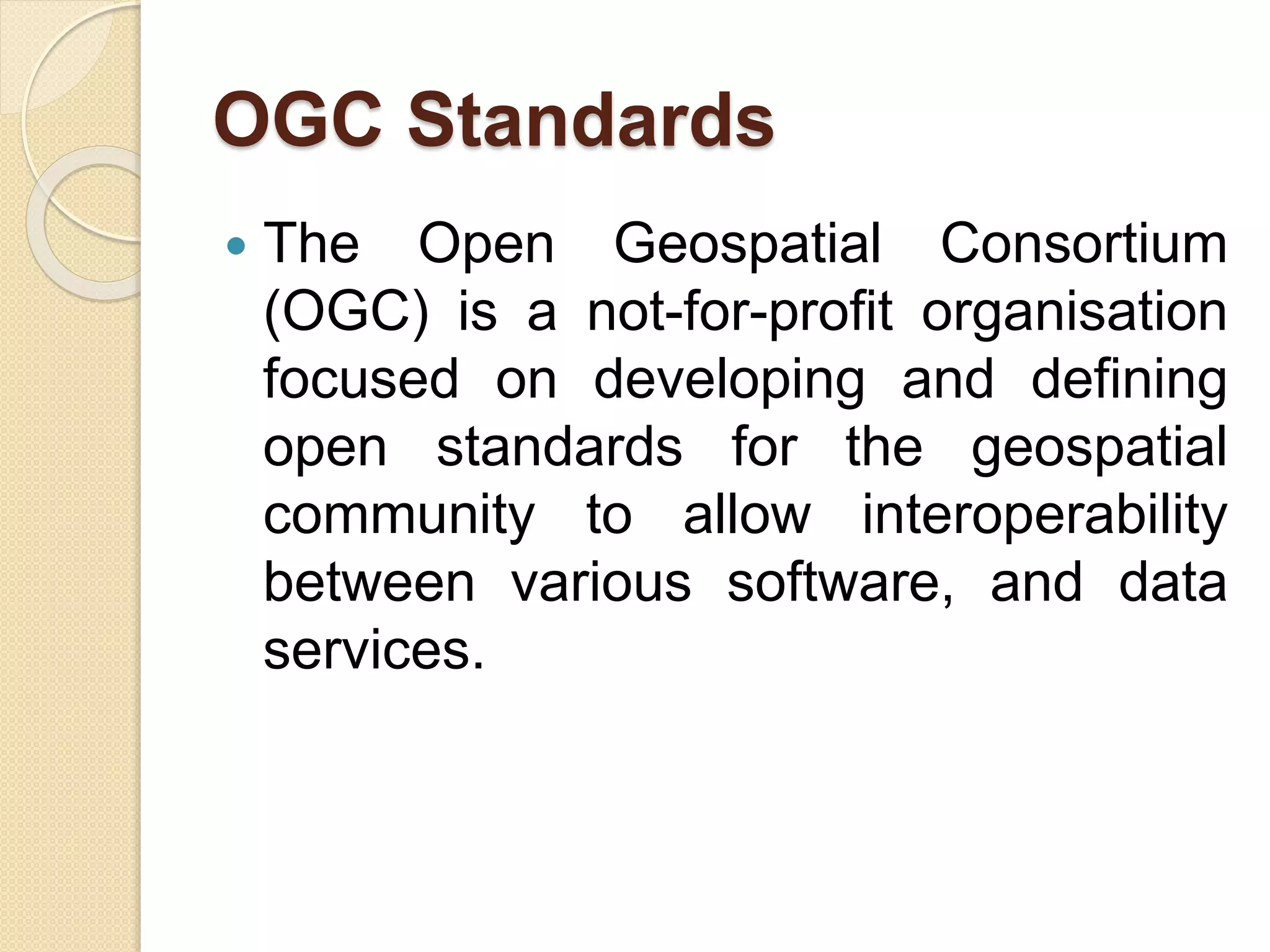 OGC Standards
 The Open Geospatial Consortium
(OGC) is a not-for-profit organisation
focused on developing and defining
open standards for the geospatial
community to allow interoperability
between various software, and data
services.
 