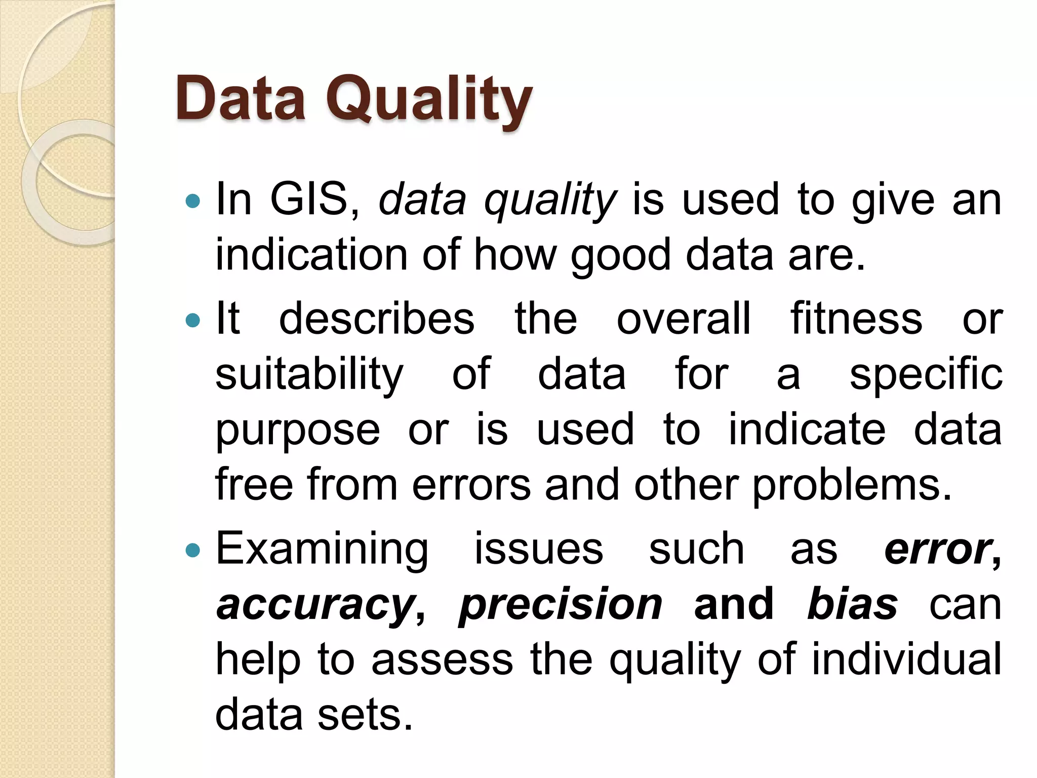 Data Quality
 In GIS, data quality is used to give an
indication of how good data are.
 It describes the overall fitness or
suitability of data for a specific
purpose or is used to indicate data
free from errors and other problems.
 Examining issues such as error,
accuracy, precision and bias can
help to assess the quality of individual
data sets.
 