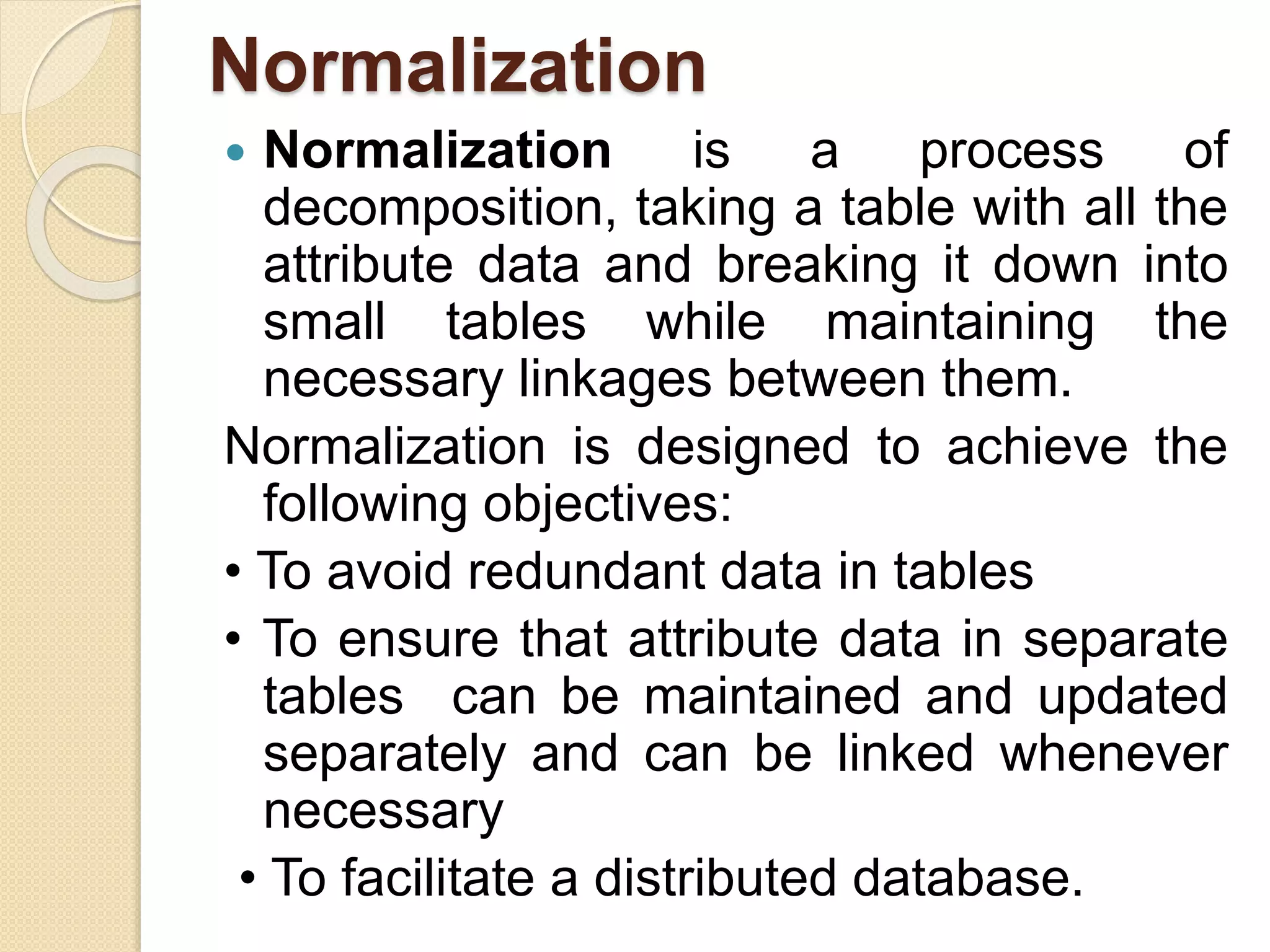 Normalization
 Normalization is a process of
decomposition, taking a table with all the
attribute data and breaking it down into
small tables while maintaining the
necessary linkages between them.
Normalization is designed to achieve the
following objectives:
• To avoid redundant data in tables
• To ensure that attribute data in separate
tables can be maintained and updated
separately and can be linked whenever
necessary
• To facilitate a distributed database.
 