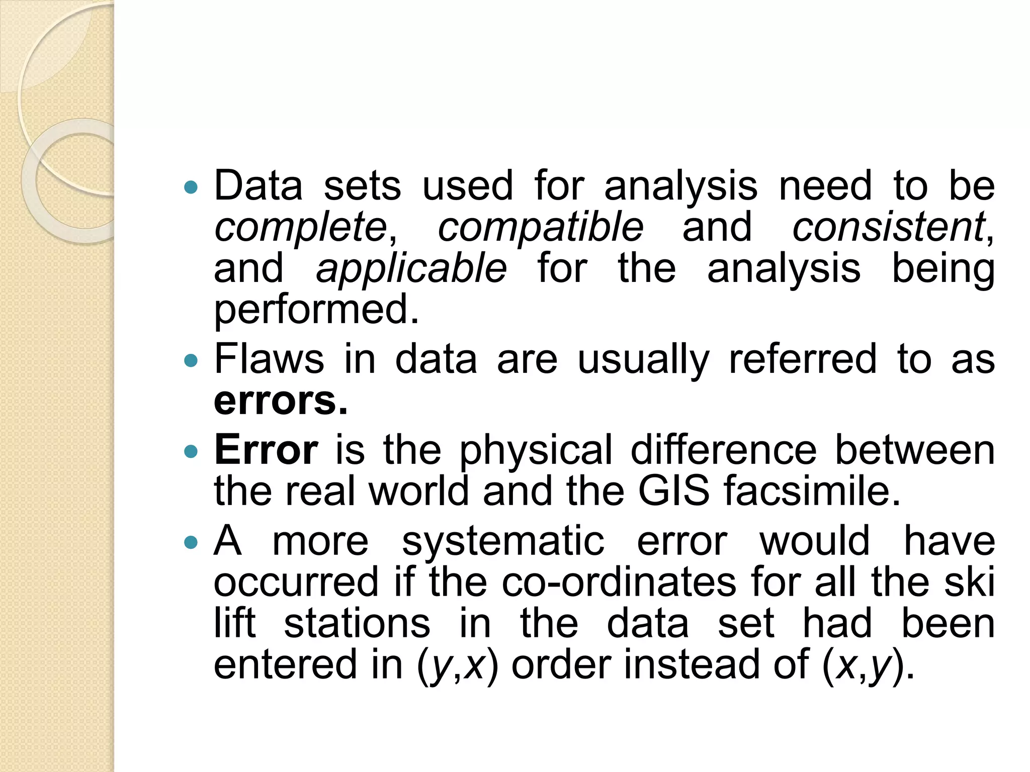  Data sets used for analysis need to be
complete, compatible and consistent,
and applicable for the analysis being
performed.
 Flaws in data are usually referred to as
errors.
 Error is the physical difference between
the real world and the GIS facsimile.
 A more systematic error would have
occurred if the co-ordinates for all the ski
lift stations in the data set had been
entered in (y,x) order instead of (x,y).
 