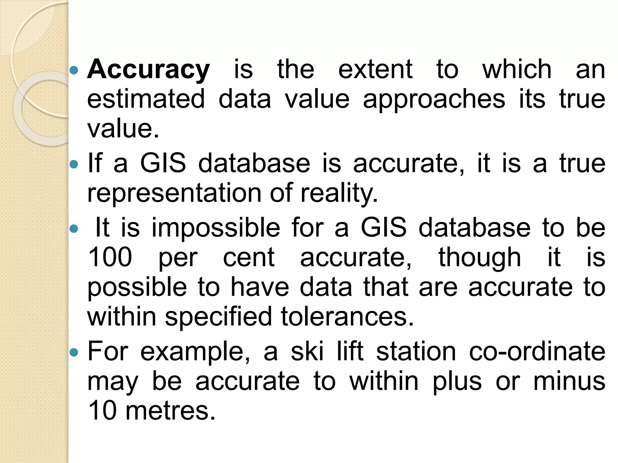  Accuracy is the extent to which an
estimated data value approaches its true
value.
 If a GIS database is accurate, it is a true
representation of reality.
 It is impossible for a GIS database to be
100 per cent accurate, though it is
possible to have data that are accurate to
within specified tolerances.
 For example, a ski lift station co-ordinate
may be accurate to within plus or minus
10 metres.
 