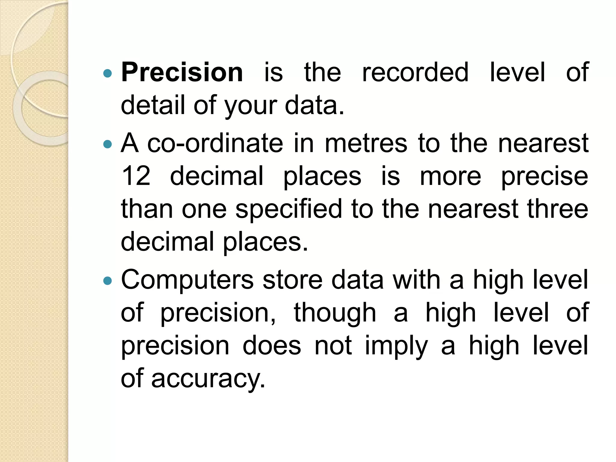  Precision is the recorded level of
detail of your data.
 A co-ordinate in metres to the nearest
12 decimal places is more precise
than one specified to the nearest three
decimal places.
 Computers store data with a high level
of precision, though a high level of
precision does not imply a high level
of accuracy.
 