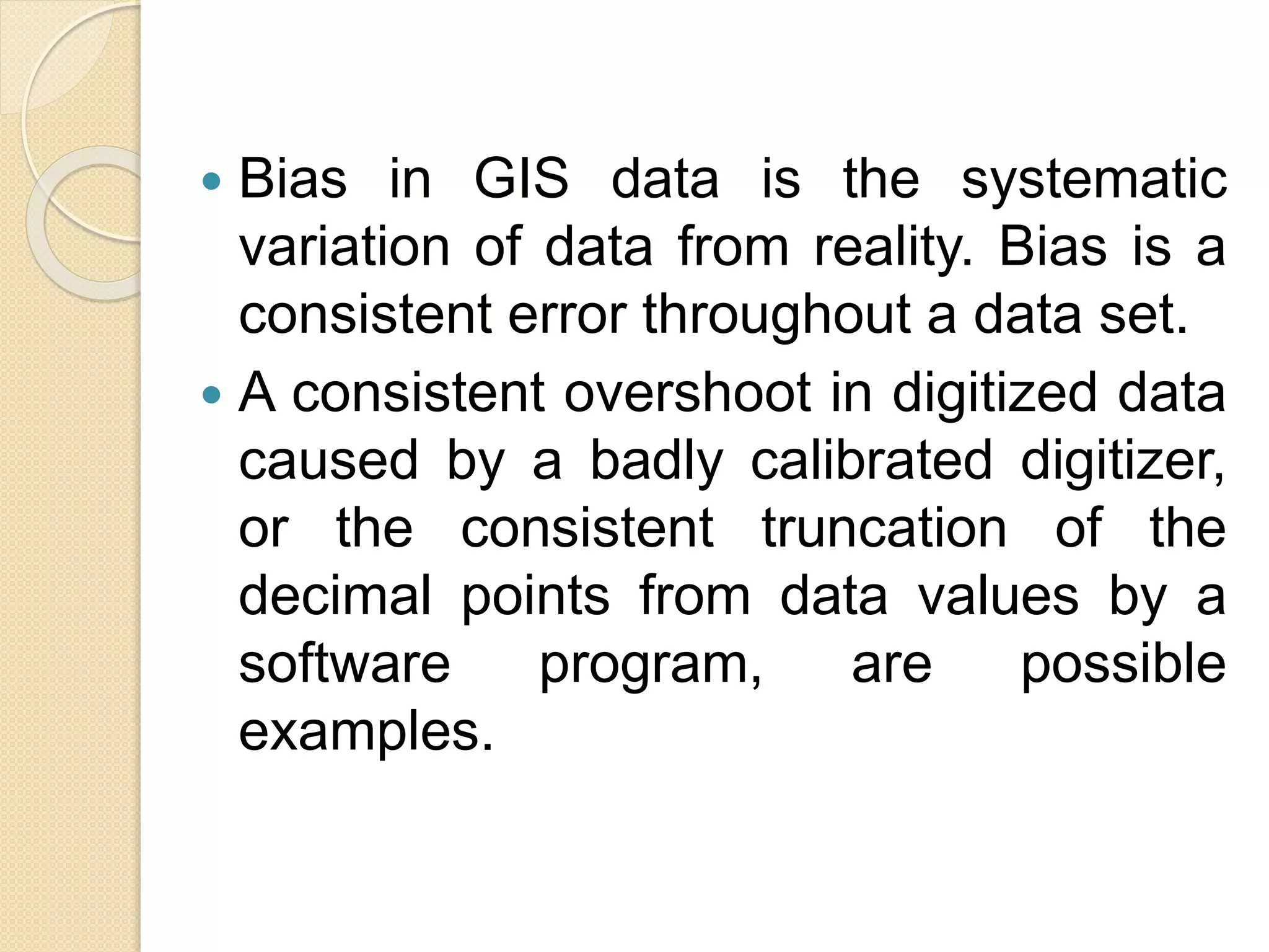  Bias in GIS data is the systematic
variation of data from reality. Bias is a
consistent error throughout a data set.
 A consistent overshoot in digitized data
caused by a badly calibrated digitizer,
or the consistent truncation of the
decimal points from data values by a
software program, are possible
examples.
 