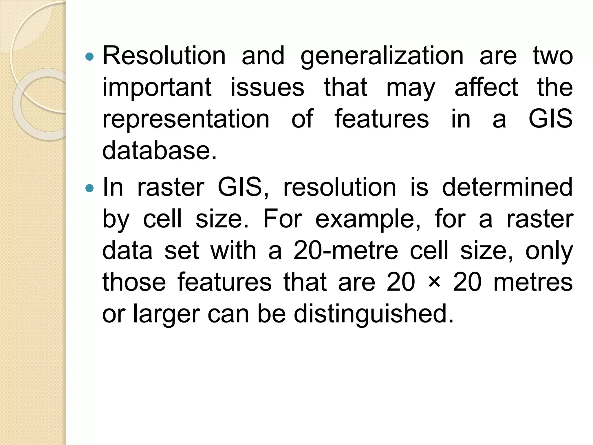  Resolution and generalization are two
important issues that may affect the
representation of features in a GIS
database.
 In raster GIS, resolution is determined
by cell size. For example, for a raster
data set with a 20-metre cell size, only
those features that are 20 × 20 metres
or larger can be distinguished.
 