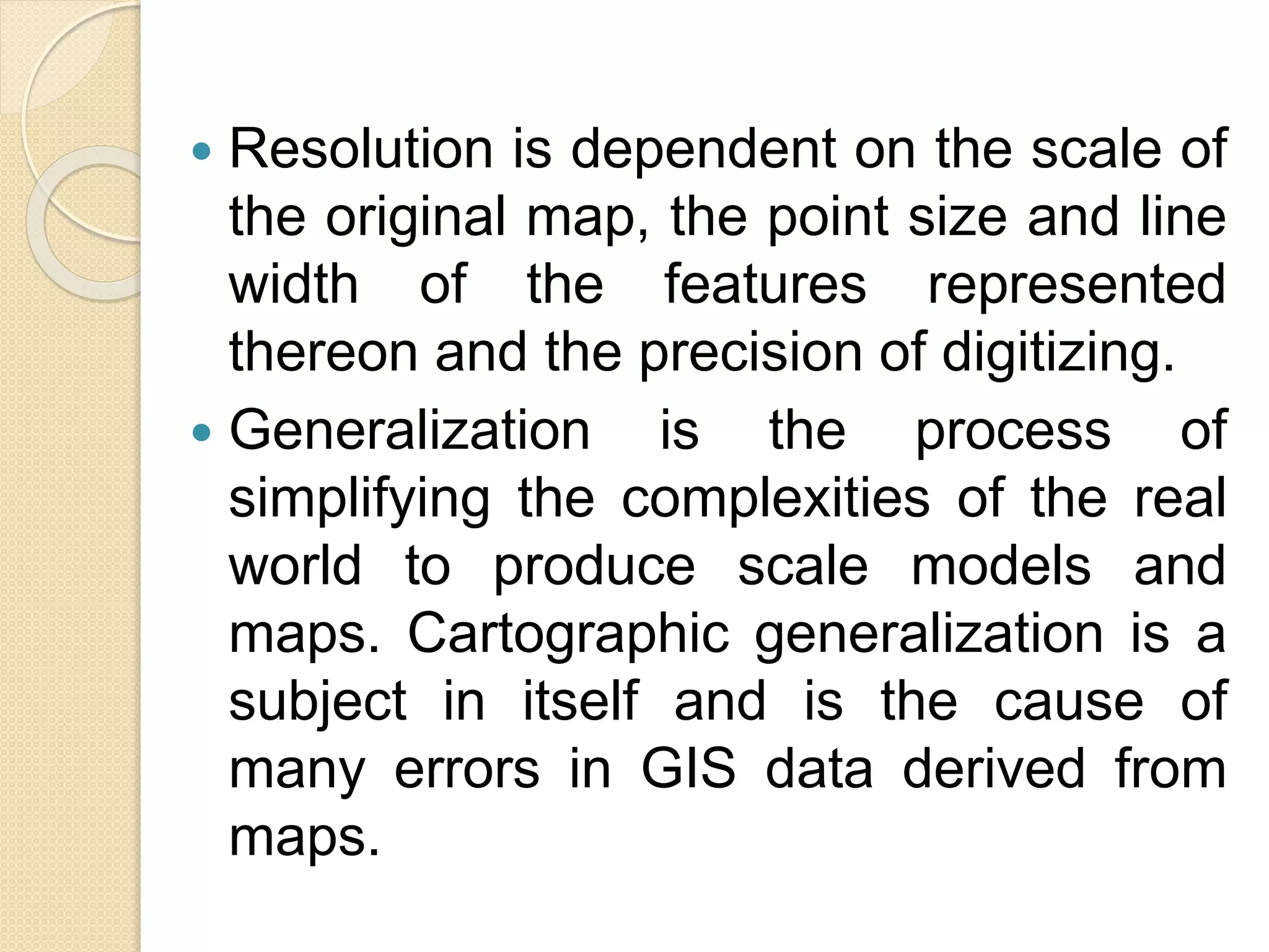  Resolution is dependent on the scale of
the original map, the point size and line
width of the features represented
thereon and the precision of digitizing.
 Generalization is the process of
simplifying the complexities of the real
world to produce scale models and
maps. Cartographic generalization is a
subject in itself and is the cause of
many errors in GIS data derived from
maps.
 