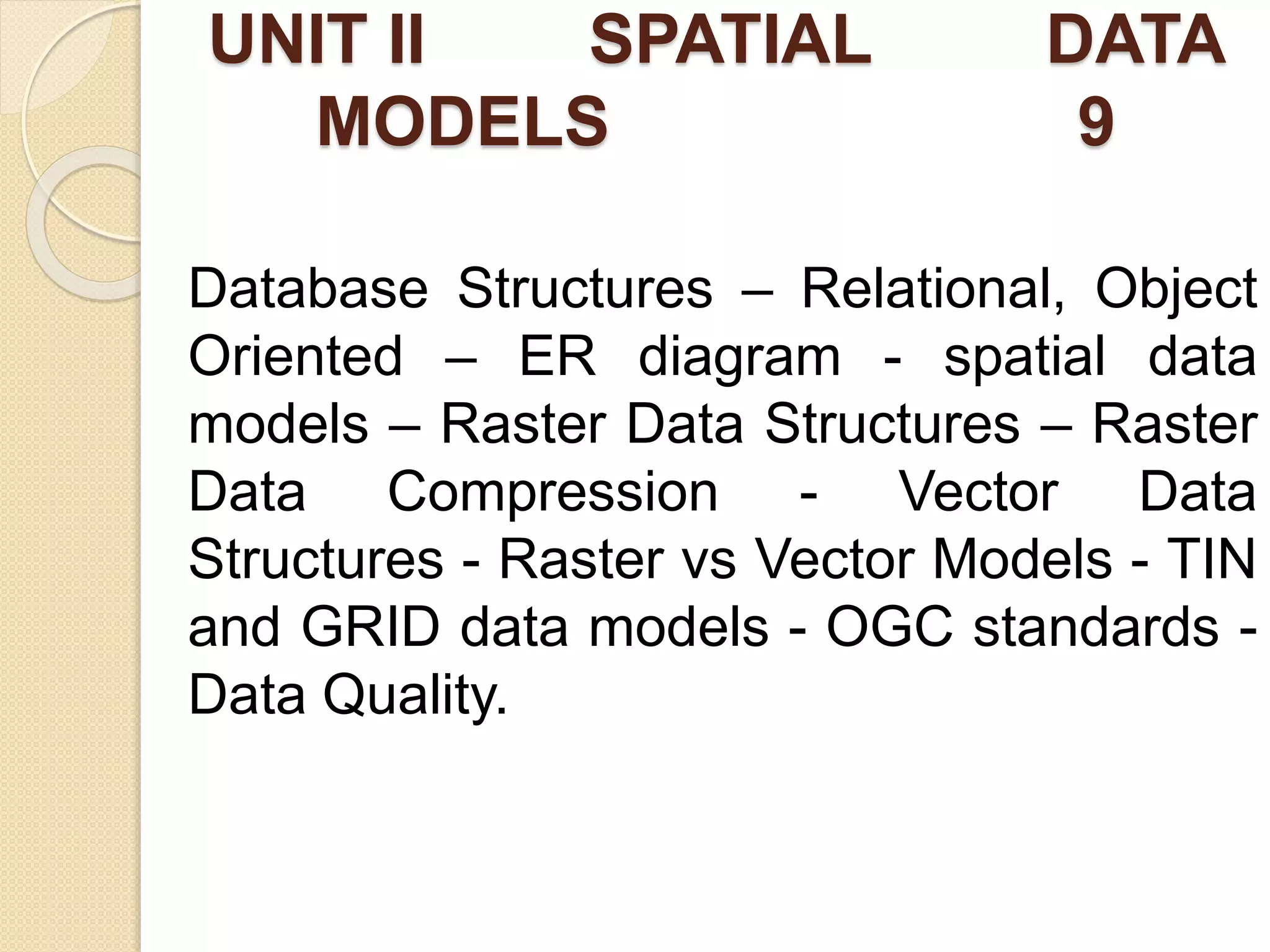 UNIT II SPATIAL DATA
MODELS 9
Database Structures – Relational, Object
Oriented – ER diagram - spatial data
models – Raster Data Structures – Raster
Data Compression - Vector Data
Structures - Raster vs Vector Models - TIN
and GRID data models - OGC standards -
Data Quality.
 