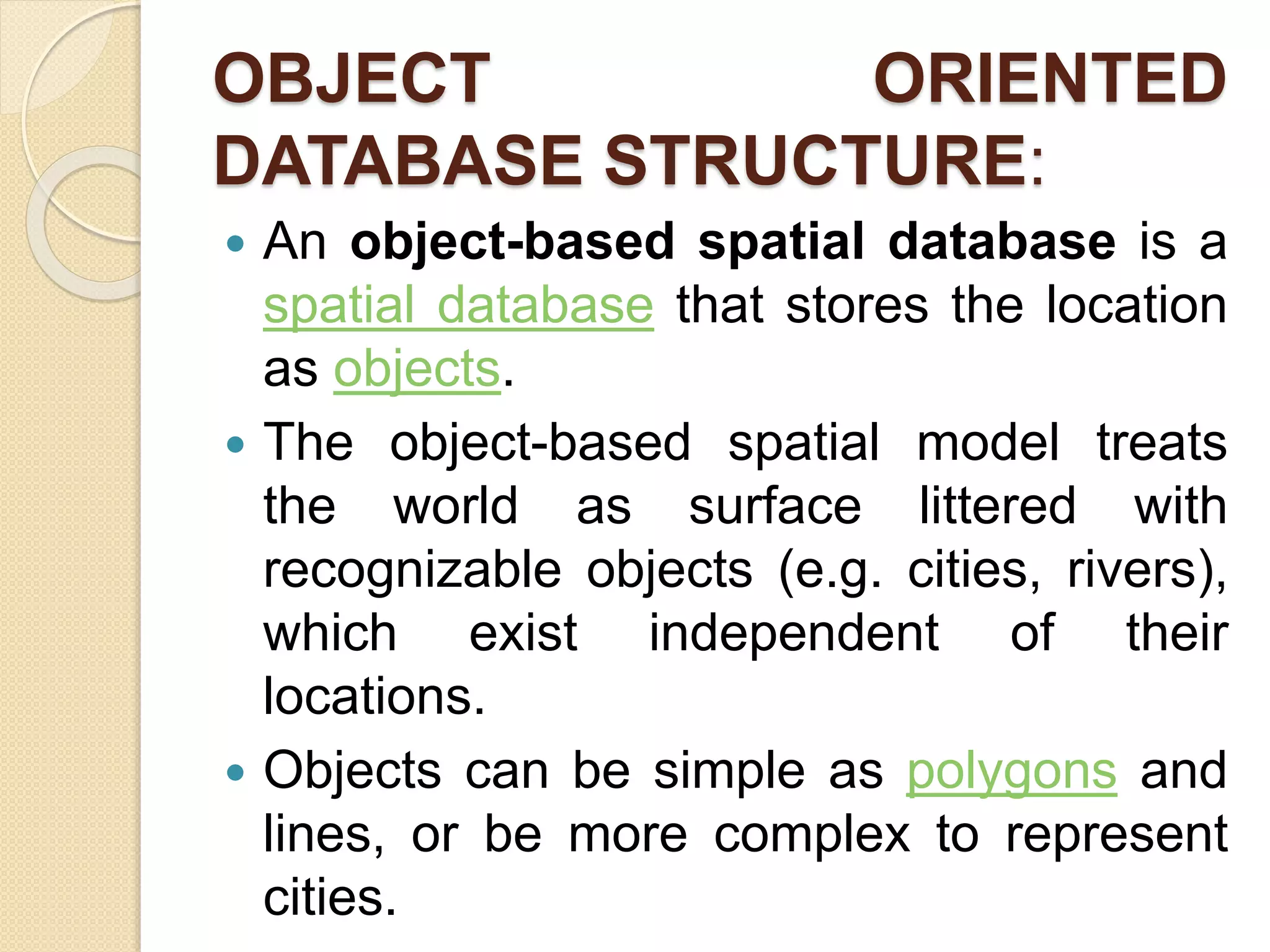 OBJECT ORIENTED
DATABASE STRUCTURE:
 An object-based spatial database is a
spatial database that stores the location
as objects.
 The object-based spatial model treats
the world as surface littered with
recognizable objects (e.g. cities, rivers),
which exist independent of their
locations.
 Objects can be simple as polygons and
lines, or be more complex to represent
cities.
 