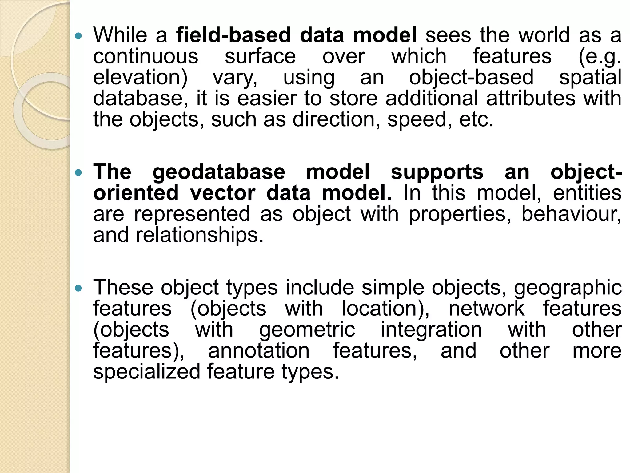  While a field-based data model sees the world as a
continuous surface over which features (e.g.
elevation) vary, using an object-based spatial
database, it is easier to store additional attributes with
the objects, such as direction, speed, etc.
 The geodatabase model supports an object-
oriented vector data model. In this model, entities
are represented as object with properties, behaviour,
and relationships.
 These object types include simple objects, geographic
features (objects with location), network features
(objects with geometric integration with other
features), annotation features, and other more
specialized feature types.
 