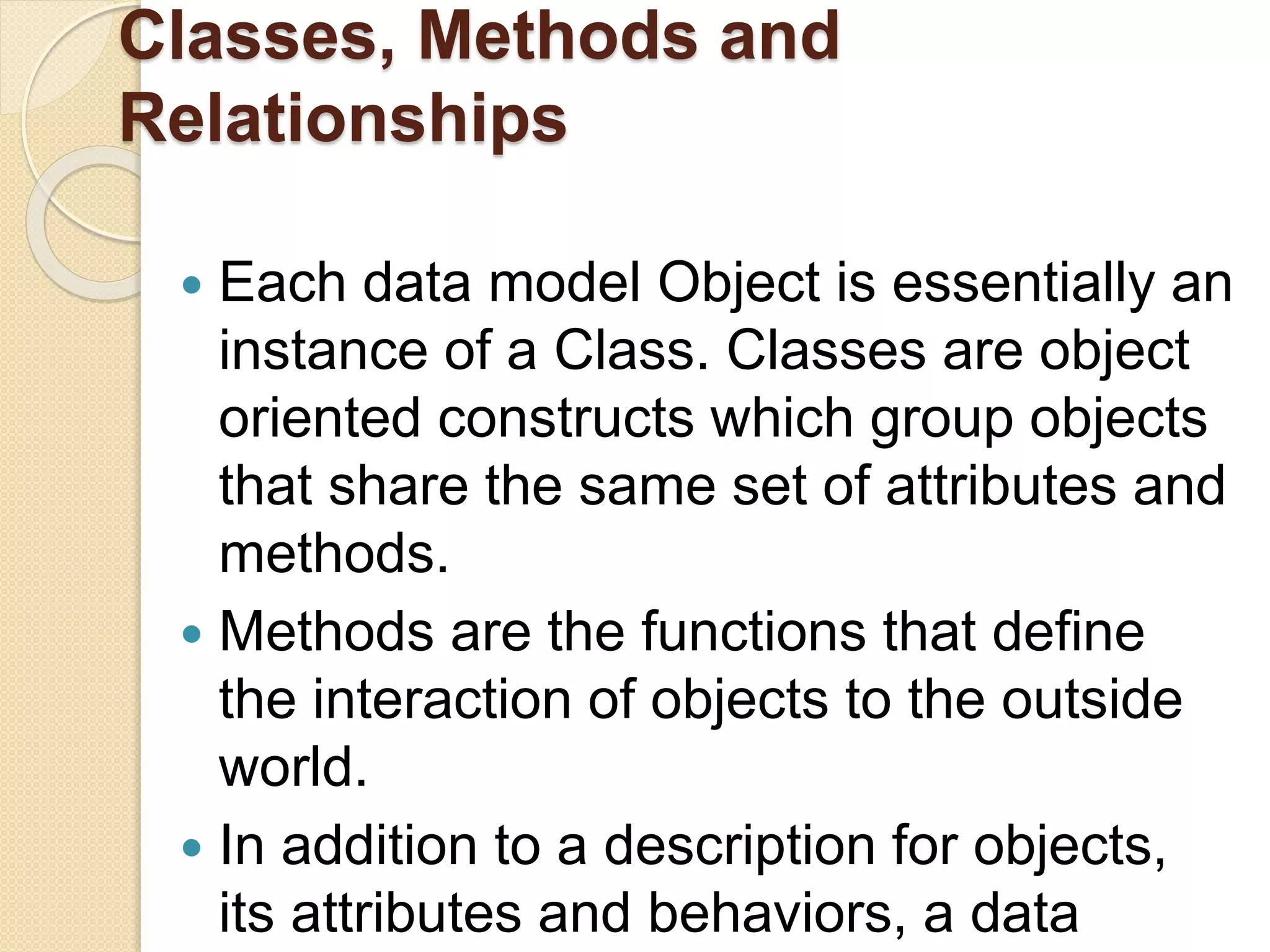 Classes, Methods and
Relationships
 Each data model Object is essentially an
instance of a Class. Classes are object
oriented constructs which group objects
that share the same set of attributes and
methods.
 Methods are the functions that define
the interaction of objects to the outside
world.
 In addition to a description for objects,
its attributes and behaviors, a data
 