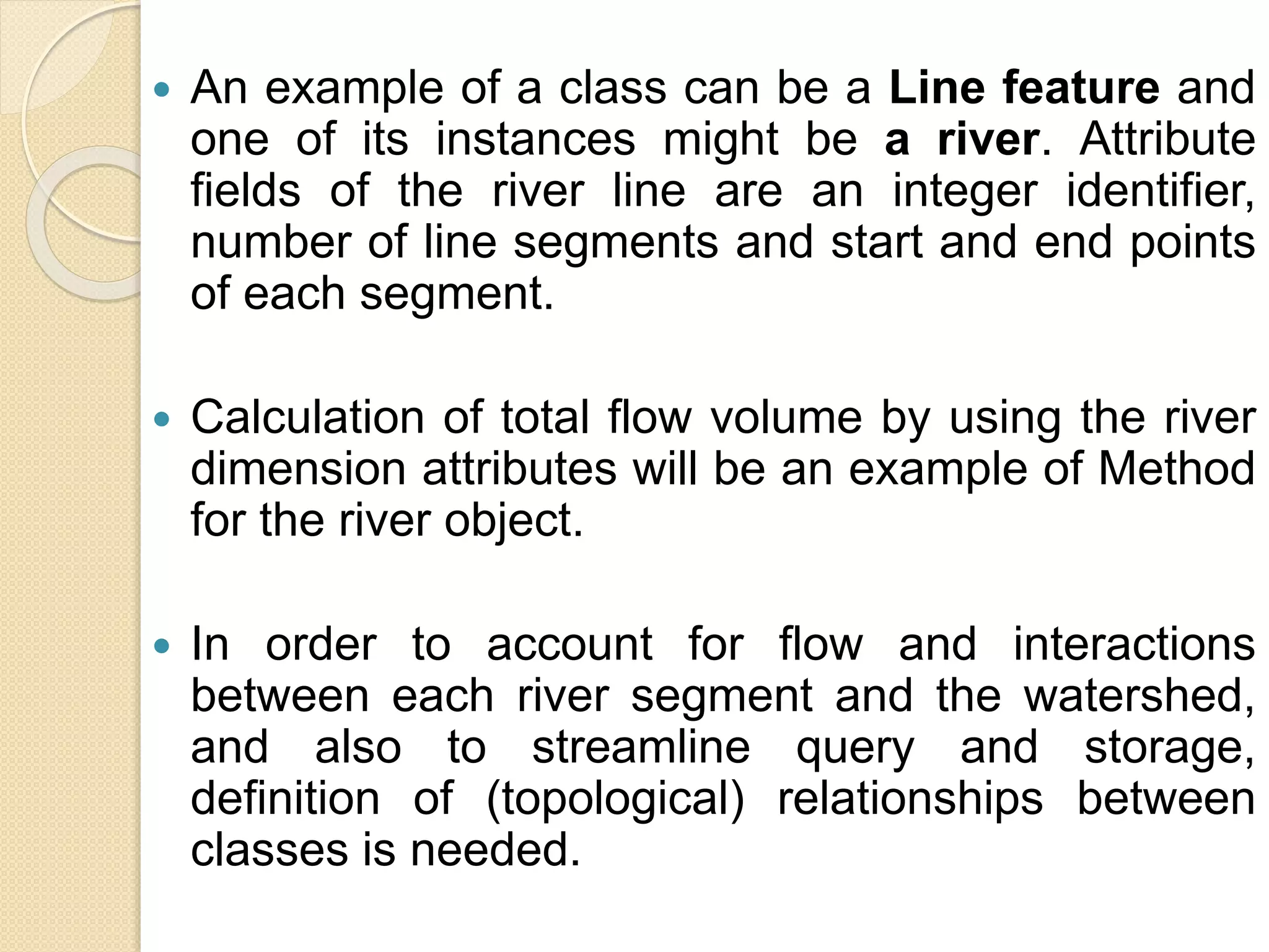  An example of a class can be a Line feature and
one of its instances might be a river. Attribute
fields of the river line are an integer identifier,
number of line segments and start and end points
of each segment.
 Calculation of total flow volume by using the river
dimension attributes will be an example of Method
for the river object.
 In order to account for flow and interactions
between each river segment and the watershed,
and also to streamline query and storage,
definition of (topological) relationships between
classes is needed.
 