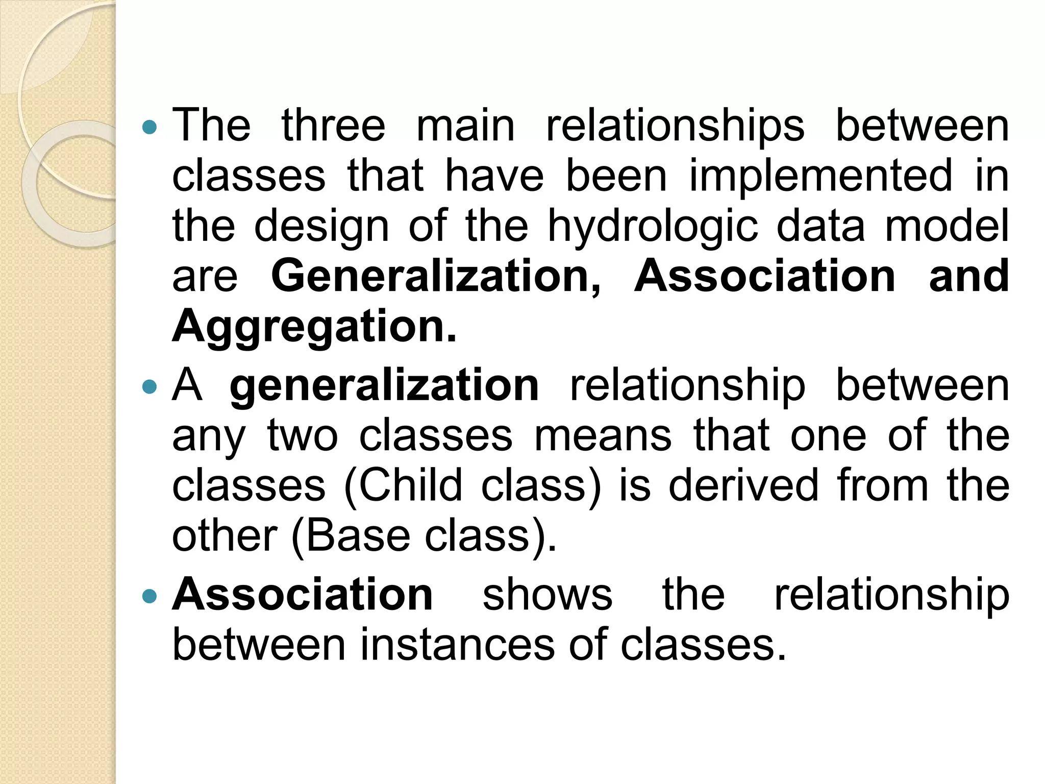  The three main relationships between
classes that have been implemented in
the design of the hydrologic data model
are Generalization, Association and
Aggregation.
 A generalization relationship between
any two classes means that one of the
classes (Child class) is derived from the
other (Base class).
 Association shows the relationship
between instances of classes.
 