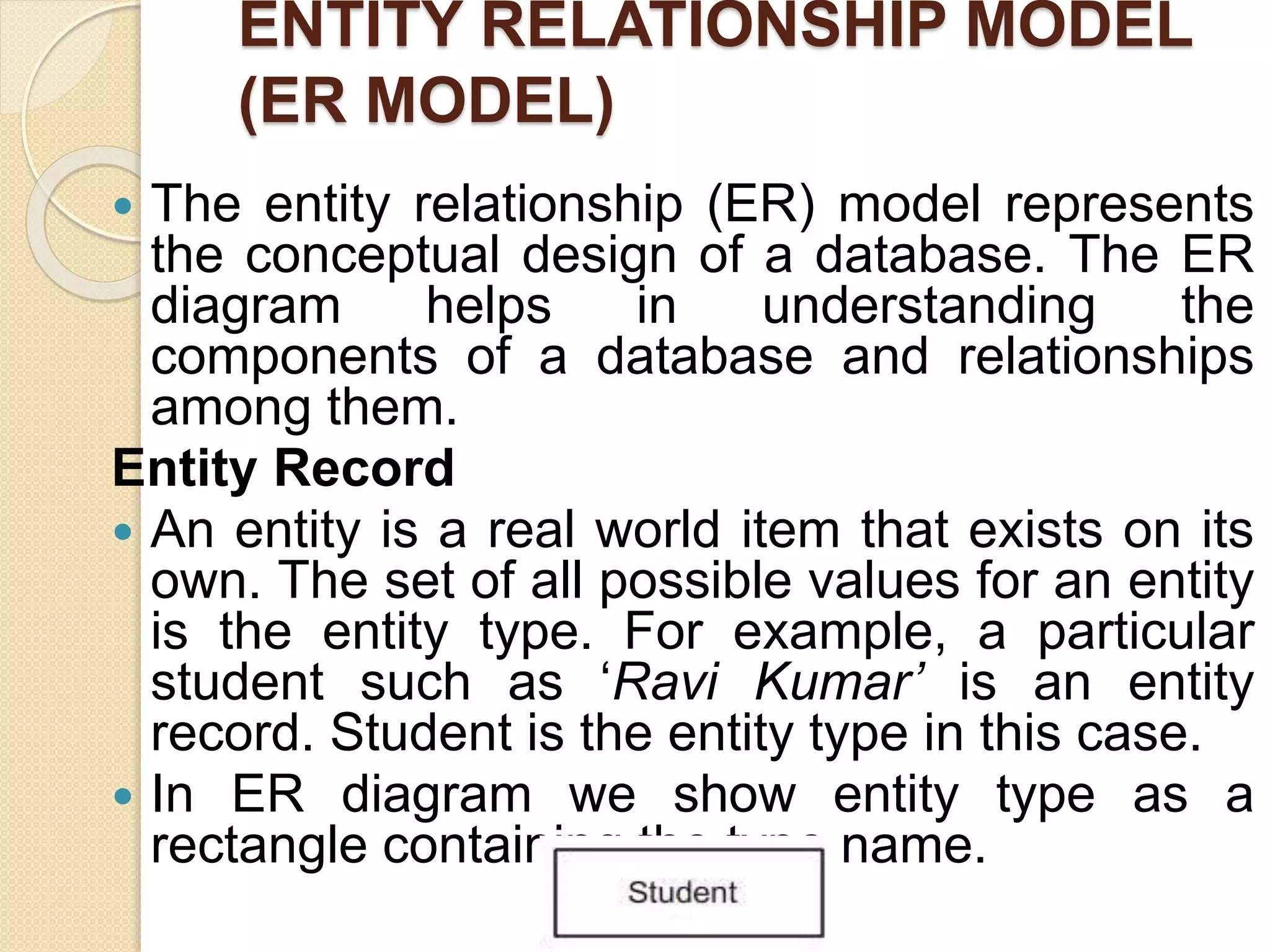 ENTITY RELATIONSHIP MODEL
(ER MODEL)
 The entity relationship (ER) model represents
the conceptual design of a database. The ER
diagram helps in understanding the
components of a database and relationships
among them.
Entity Record
 An entity is a real world item that exists on its
own. The set of all possible values for an entity
is the entity type. For example, a particular
student such as ‘Ravi Kumar’ is an entity
record. Student is the entity type in this case.
 In ER diagram we show entity type as a
rectangle containing the type name.
 