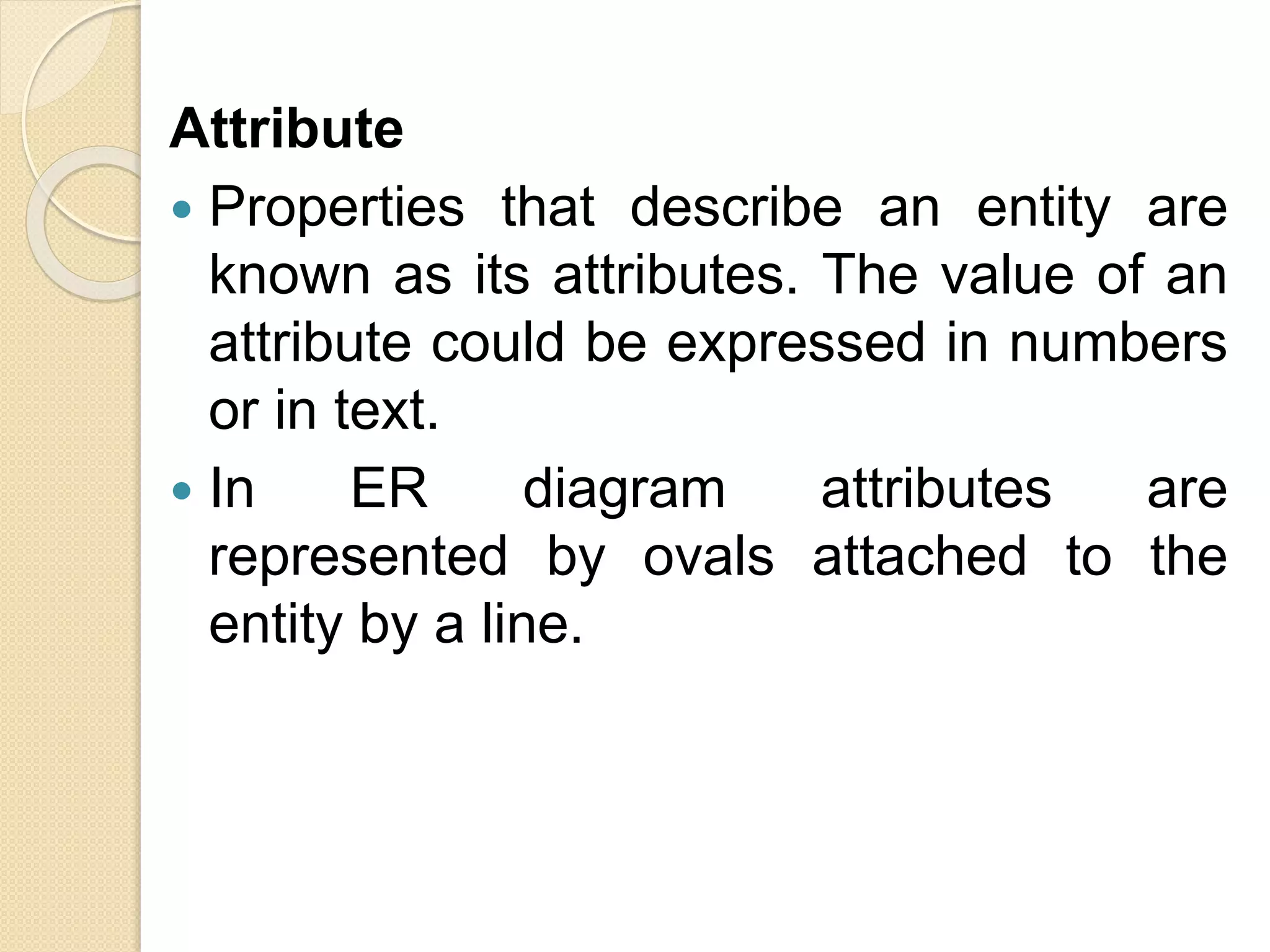 Attribute
 Properties that describe an entity are
known as its attributes. The value of an
attribute could be expressed in numbers
or in text.
 In ER diagram attributes are
represented by ovals attached to the
entity by a line.
 