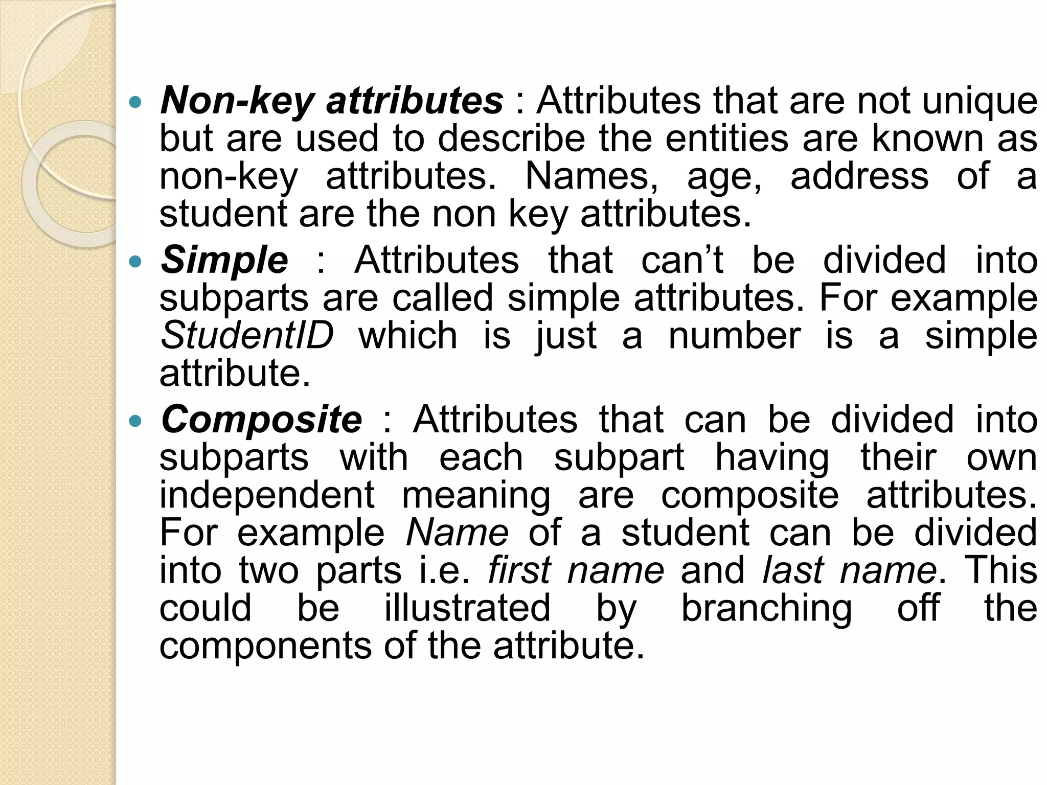  Non-key attributes : Attributes that are not unique
but are used to describe the entities are known as
non-key attributes. Names, age, address of a
student are the non key attributes.
 Simple : Attributes that can’t be divided into
subparts are called simple attributes. For example
StudentID which is just a number is a simple
attribute.
 Composite : Attributes that can be divided into
subparts with each subpart having their own
independent meaning are composite attributes.
For example Name of a student can be divided
into two parts i.e. first name and last name. This
could be illustrated by branching off the
components of the attribute.
 