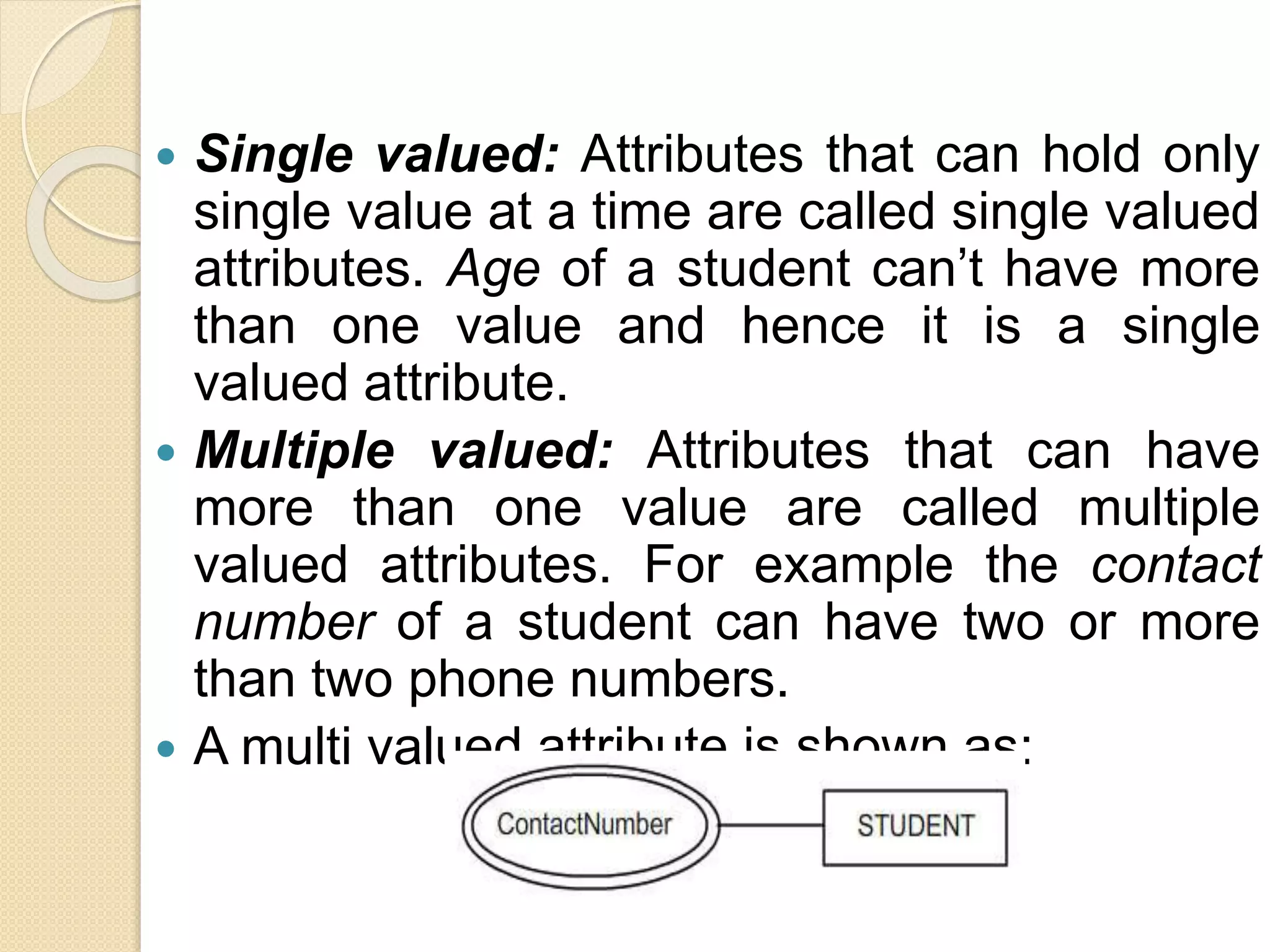  Single valued: Attributes that can hold only
single value at a time are called single valued
attributes. Age of a student can’t have more
than one value and hence it is a single
valued attribute.
 Multiple valued: Attributes that can have
more than one value are called multiple
valued attributes. For example the contact
number of a student can have two or more
than two phone numbers.
 A multi valued attribute is shown as:
 