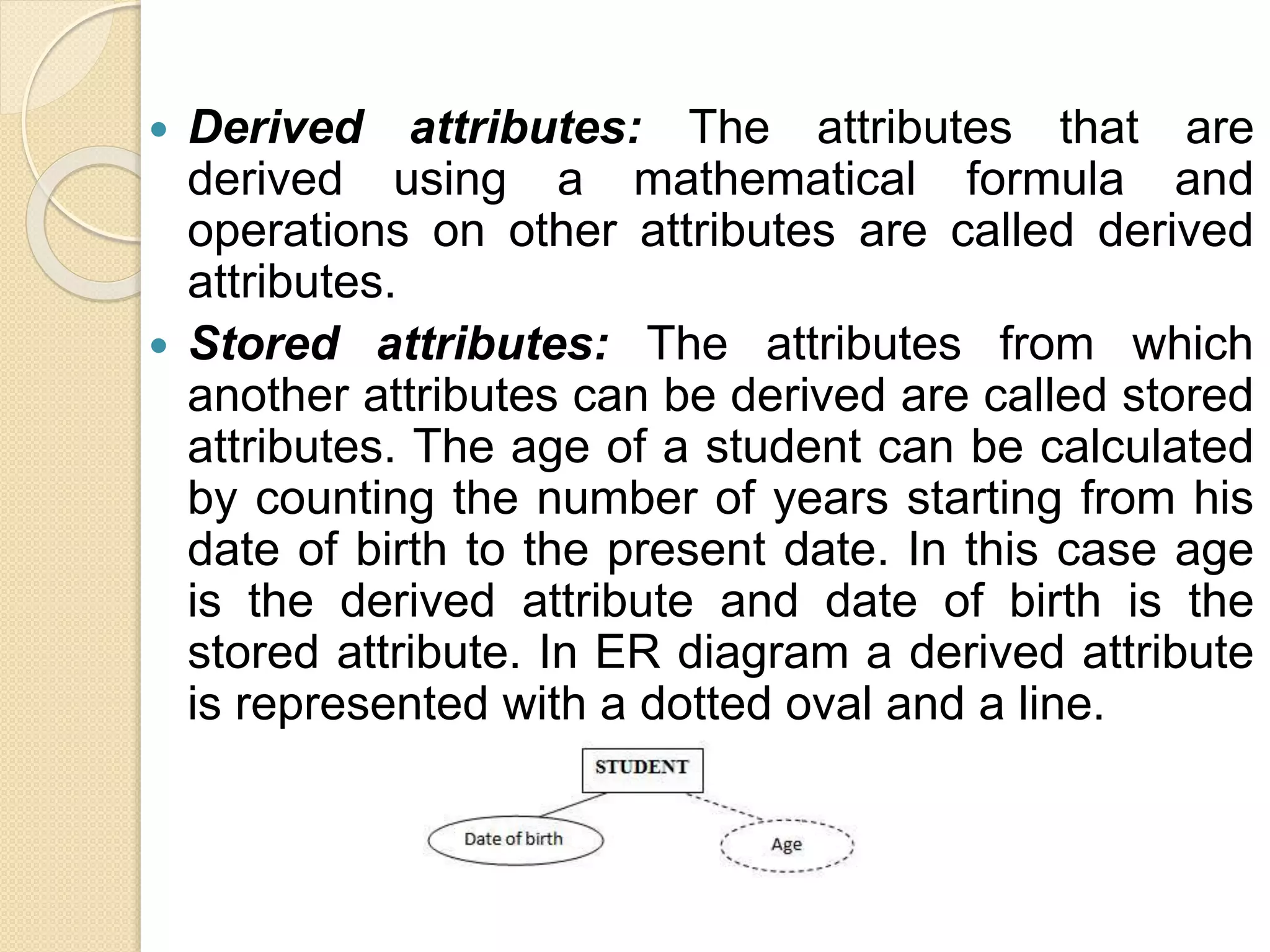  Derived attributes: The attributes that are
derived using a mathematical formula and
operations on other attributes are called derived
attributes.
 Stored attributes: The attributes from which
another attributes can be derived are called stored
attributes. The age of a student can be calculated
by counting the number of years starting from his
date of birth to the present date. In this case age
is the derived attribute and date of birth is the
stored attribute. In ER diagram a derived attribute
is represented with a dotted oval and a line.
 