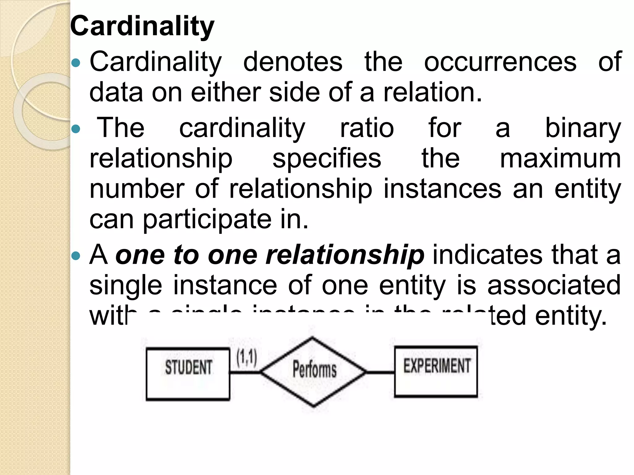 Cardinality
 Cardinality denotes the occurrences of
data on either side of a relation.
 The cardinality ratio for a binary
relationship specifies the maximum
number of relationship instances an entity
can participate in.
 A one to one relationship indicates that a
single instance of one entity is associated
with a single instance in the related entity.
 