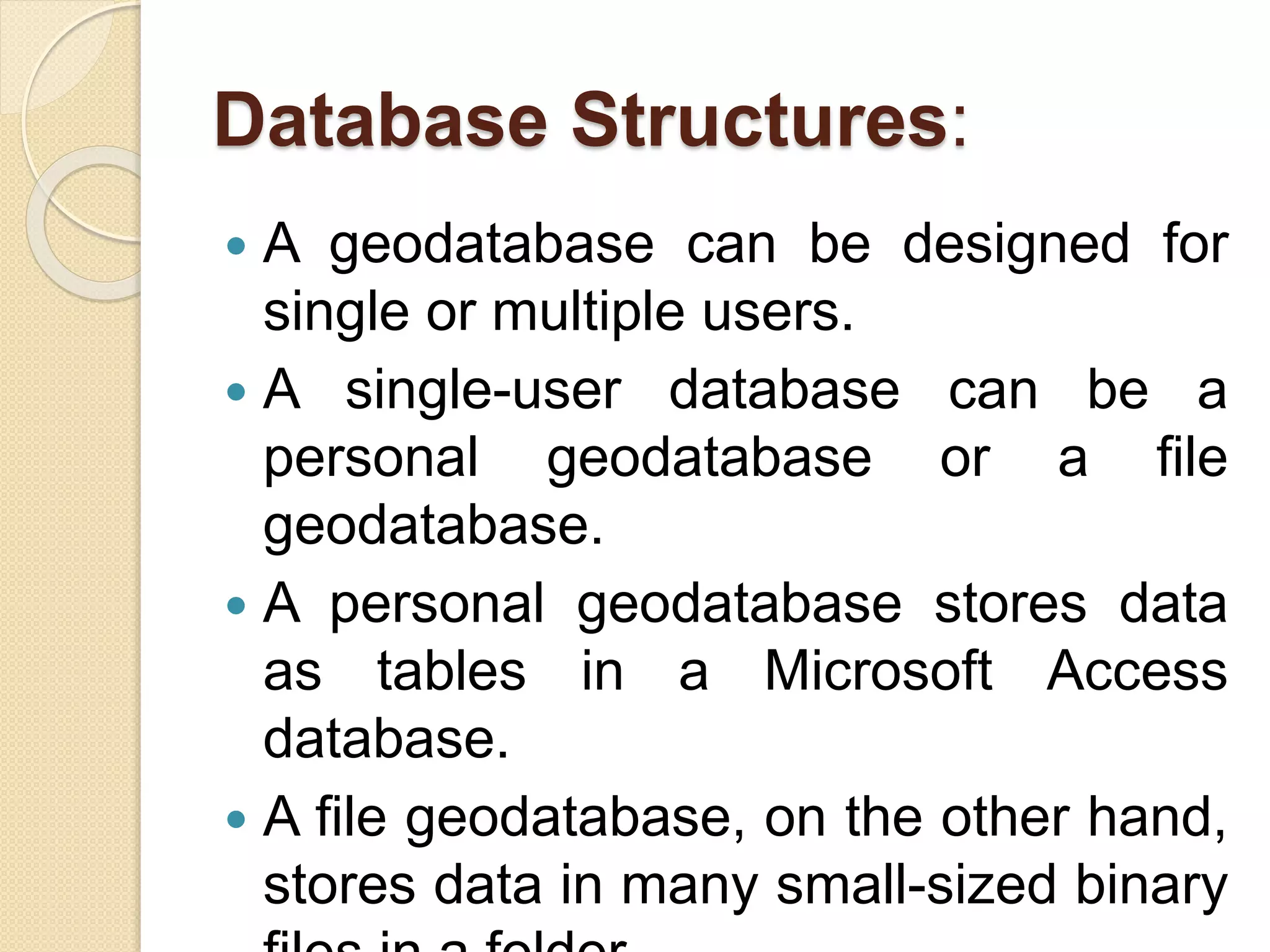 Database Structures:
 A geodatabase can be designed for
single or multiple users.
 A single-user database can be a
personal geodatabase or a ﬁle
geodatabase.
 A personal geodatabase stores data
as tables in a Microsoft Access
database.
 A ﬁle geodatabase, on the other hand,
stores data in many small-sized binary
 