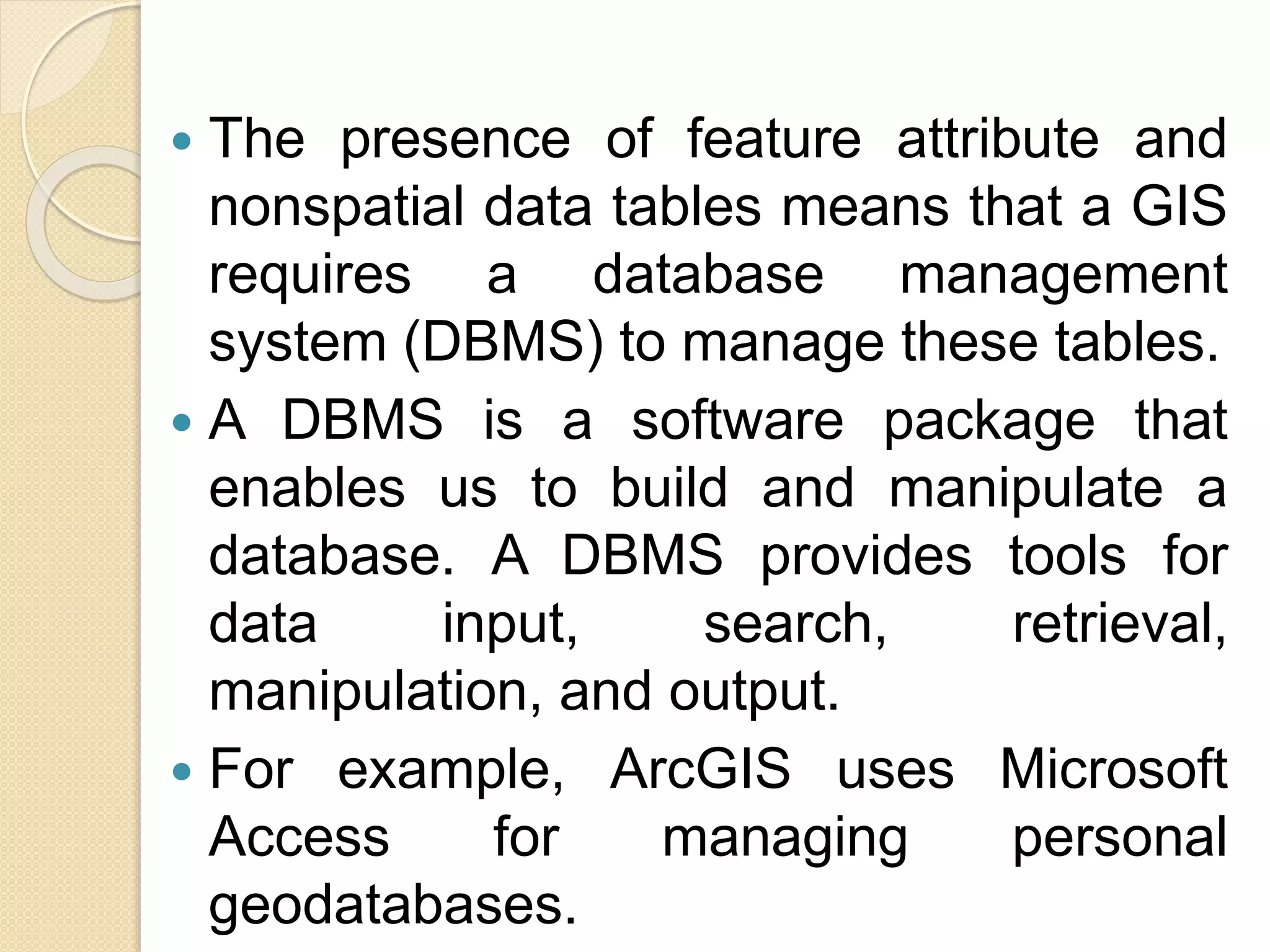  The presence of feature attribute and
nonspatial data tables means that a GIS
requires a database management
system (DBMS) to manage these tables.
 A DBMS is a software package that
enables us to build and manipulate a
database. A DBMS provides tools for
data input, search, retrieval,
manipulation, and output.
 For example, ArcGIS uses Microsoft
Access for managing personal
geodatabases.
 