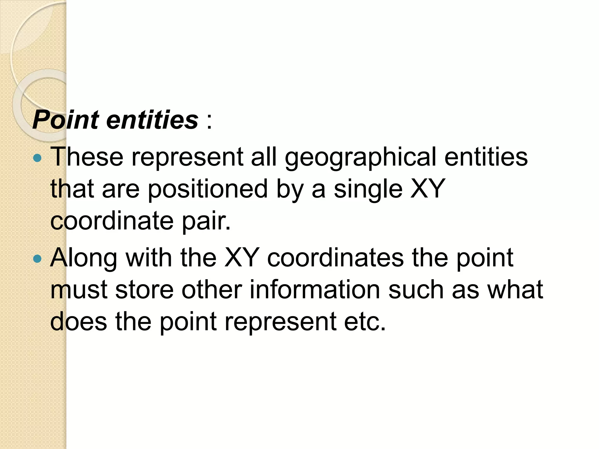 Point entities :
 These represent all geographical entities
that are positioned by a single XY
coordinate pair.
 Along with the XY coordinates the point
must store other information such as what
does the point represent etc.
 