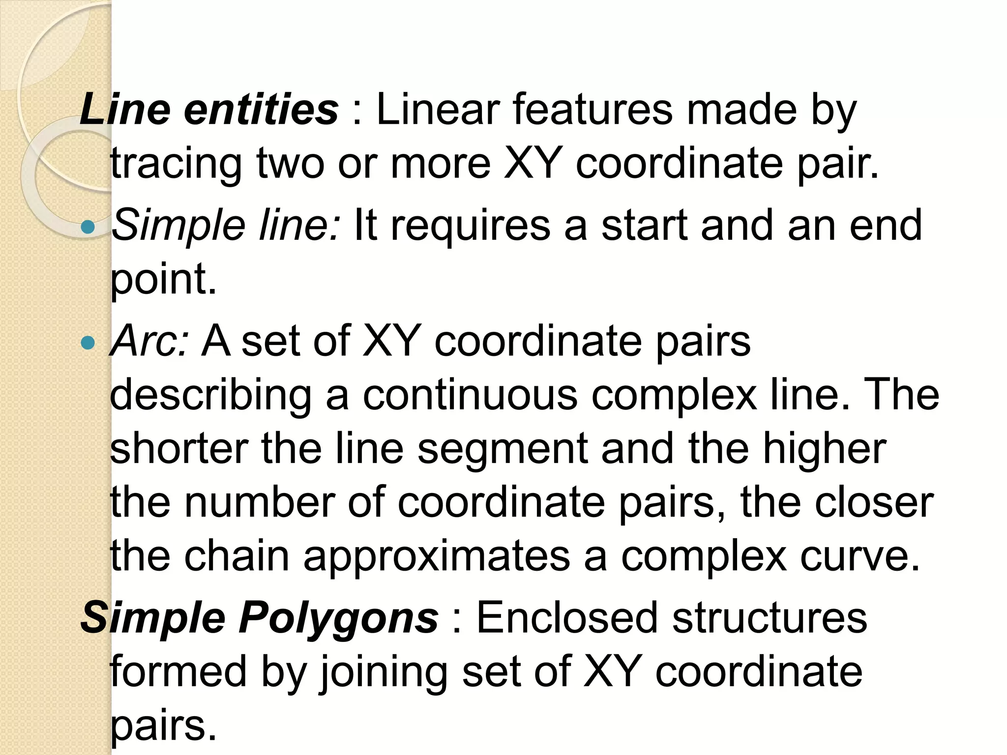 Line entities : Linear features made by
tracing two or more XY coordinate pair.
 Simple line: It requires a start and an end
point.
 Arc: A set of XY coordinate pairs
describing a continuous complex line. The
shorter the line segment and the higher
the number of coordinate pairs, the closer
the chain approximates a complex curve.
Simple Polygons : Enclosed structures
formed by joining set of XY coordinate
pairs.
 