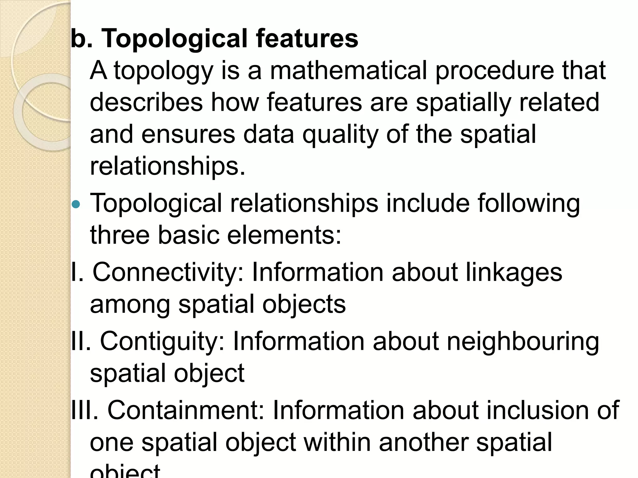 b. Topological features
A topology is a mathematical procedure that
describes how features are spatially related
and ensures data quality of the spatial
relationships.
 Topological relationships include following
three basic elements:
I. Connectivity: Information about linkages
among spatial objects
II. Contiguity: Information about neighbouring
spatial object
III. Containment: Information about inclusion of
one spatial object within another spatial
 