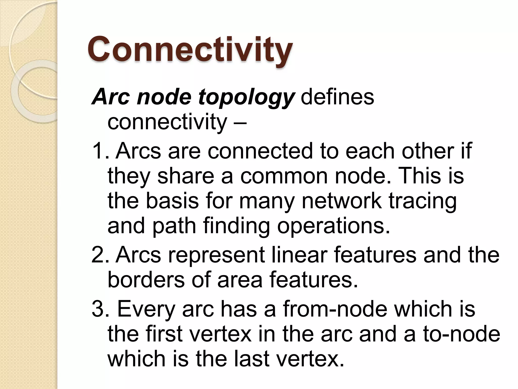 Connectivity
Arc node topology defines
connectivity –
1. Arcs are connected to each other if
they share a common node. This is
the basis for many network tracing
and path finding operations.
2. Arcs represent linear features and the
borders of area features.
3. Every arc has a from-node which is
the first vertex in the arc and a to-node
which is the last vertex.
 