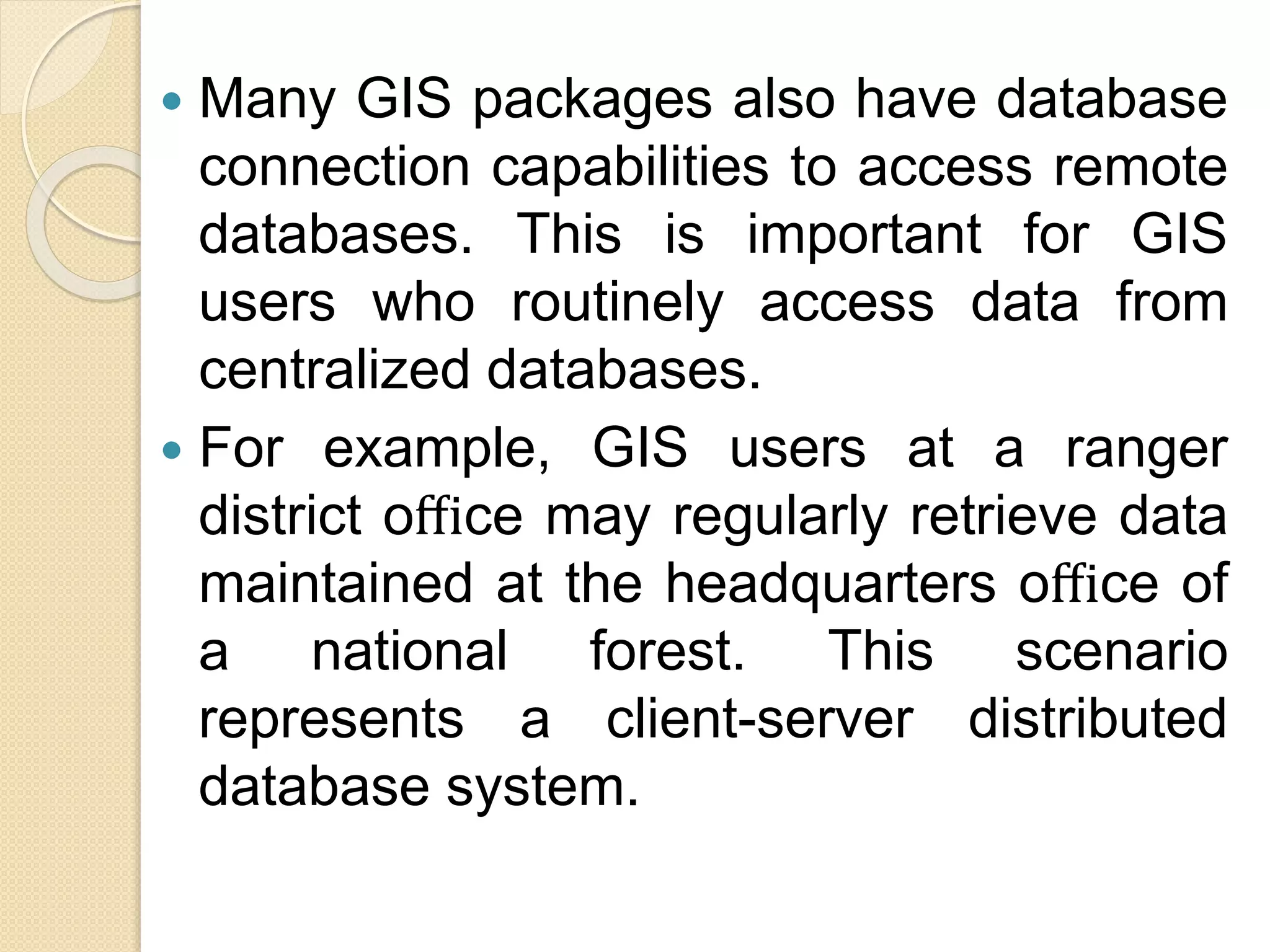  Many GIS packages also have database
connection capabilities to access remote
databases. This is important for GIS
users who routinely access data from
centralized databases.
 For example, GIS users at a ranger
district oﬃce may regularly retrieve data
maintained at the headquarters oﬃce of
a national forest. This scenario
represents a client-server distributed
database system.
 