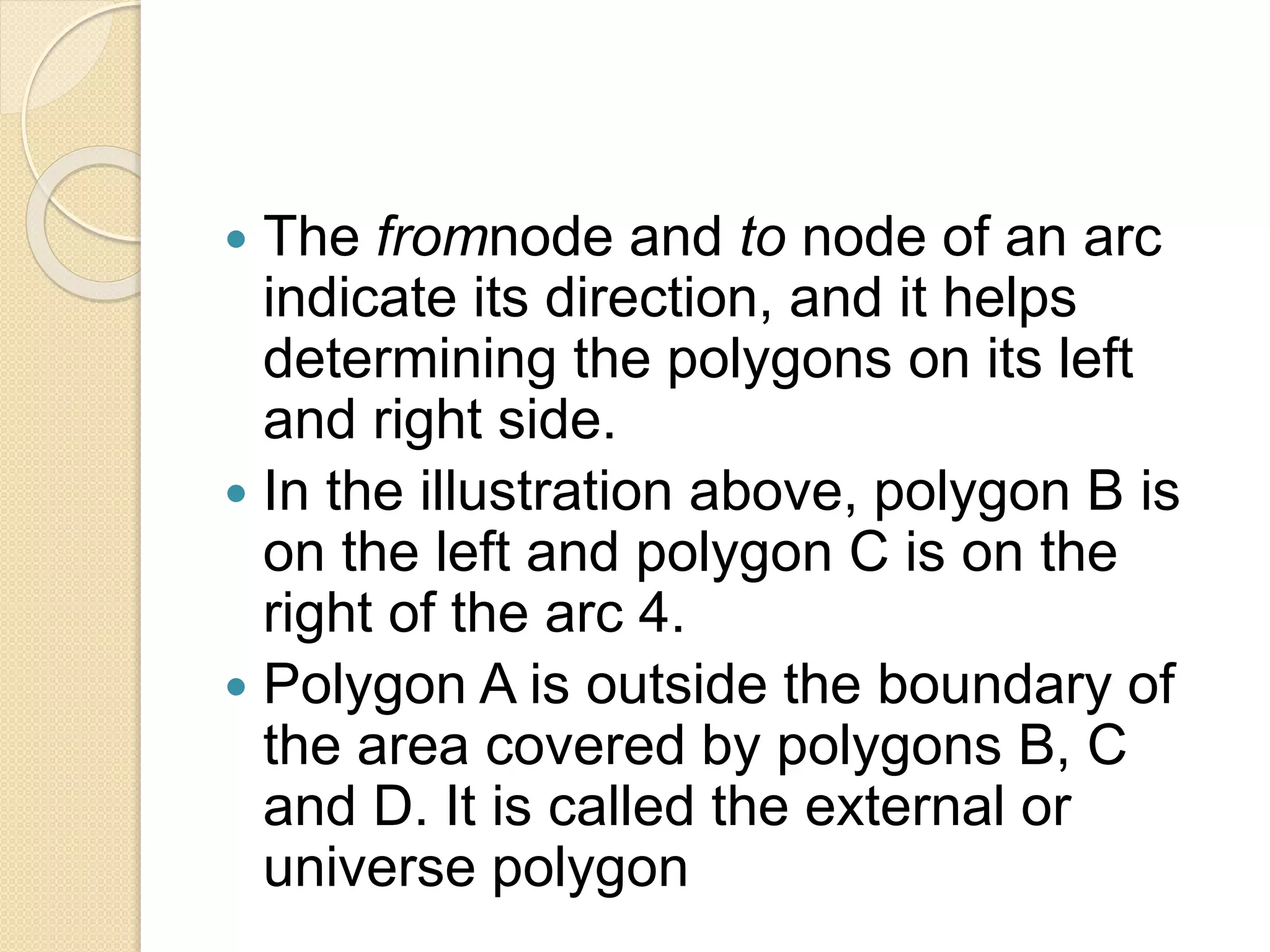  The fromnode and to node of an arc
indicate its direction, and it helps
determining the polygons on its left
and right side.
 In the illustration above, polygon B is
on the left and polygon C is on the
right of the arc 4.
 Polygon A is outside the boundary of
the area covered by polygons B, C
and D. It is called the external or
universe polygon
 