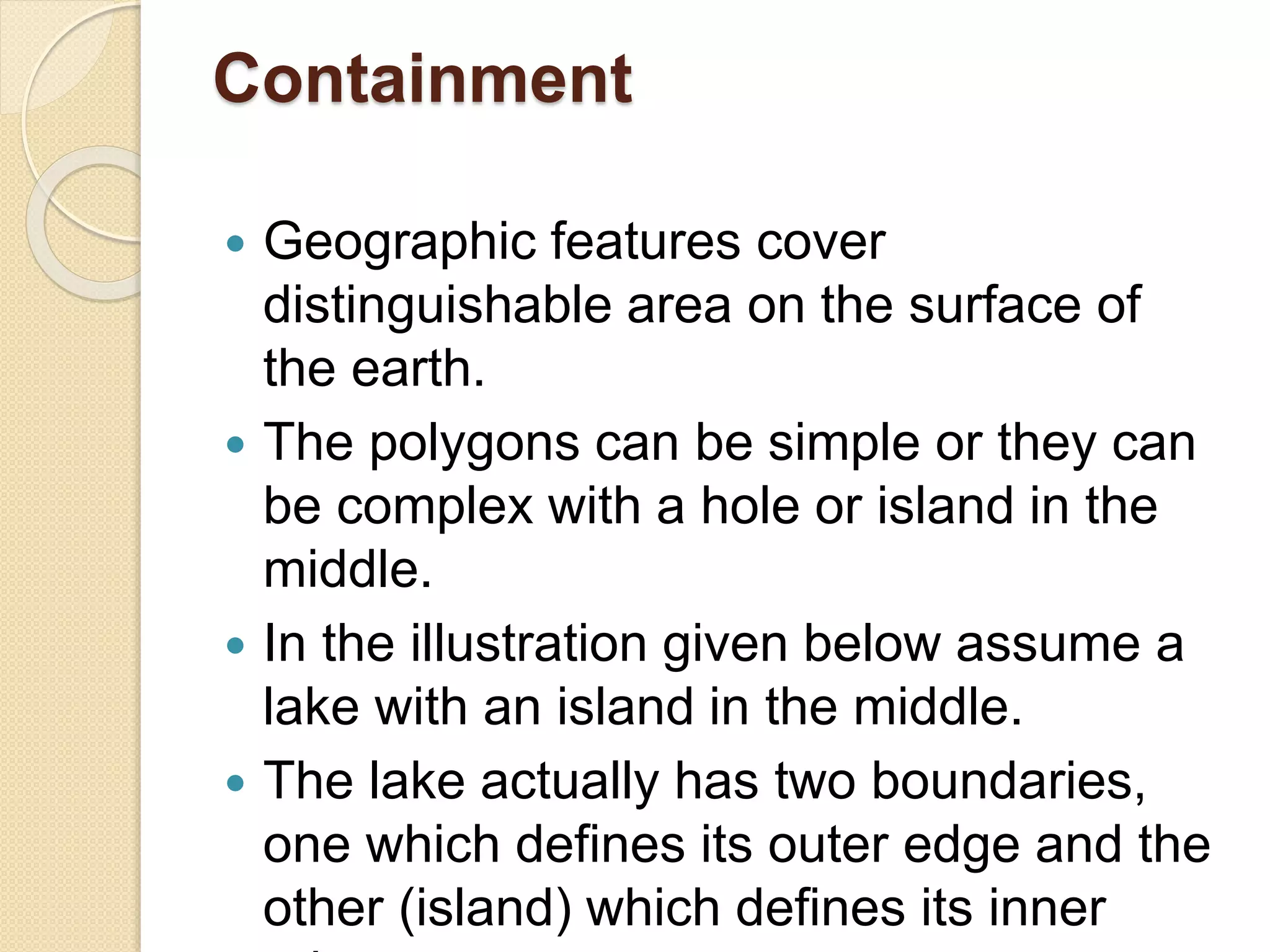Containment
 Geographic features cover
distinguishable area on the surface of
the earth.
 The polygons can be simple or they can
be complex with a hole or island in the
middle.
 In the illustration given below assume a
lake with an island in the middle.
 The lake actually has two boundaries,
one which defines its outer edge and the
other (island) which defines its inner
 