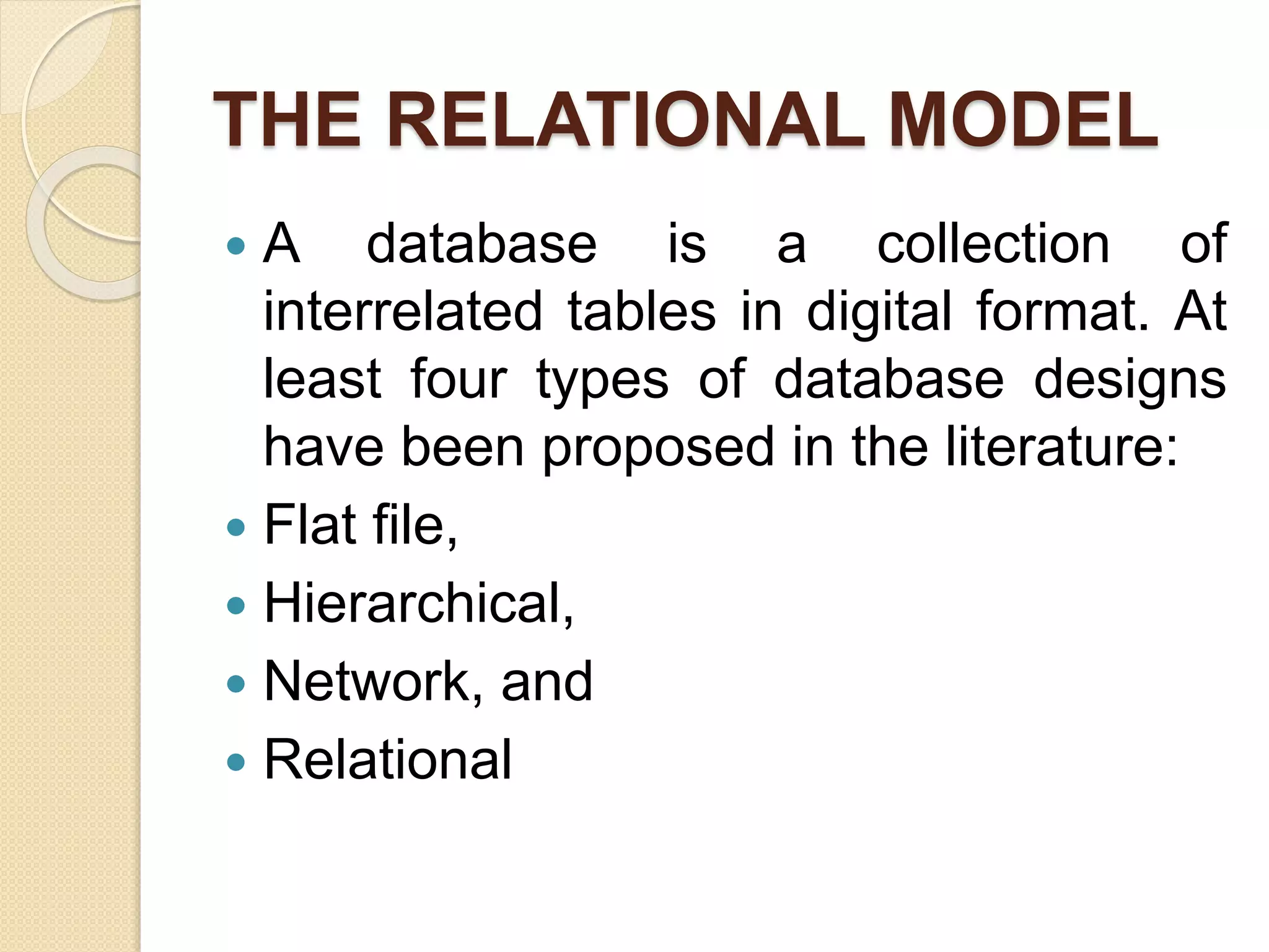 THE RELATIONAL MODEL
 A database is a collection of
interrelated tables in digital format. At
least four types of database designs
have been proposed in the literature:
 Flat ﬁle,
 Hierarchical,
 Network, and
 Relational
 