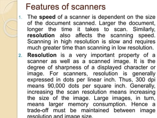 Features of scanners
1. The speed of a scanner is dependent on the size
of the document scanned. Larger the document,
longer the time it takes to scan. Similarly,
resolution also affects the scanning speed.
Scanning in high resolution is slow and requires
much greater time than scanning in low resolution.
2. Resolution is a very important property of a
scanner as well as a scanned image. It is the
degree of sharpness of a displayed character or
image. For scanners, resolution is generally
expressed in dots per linear inch. Thus, 300 dpi
means 90,000 dots per square inch. Generally,
increasing the scan resolution means increasing
the size of the image. Large images, in turn,
means larger memory consumption. Hence a
trade-off must be maintained between image
 