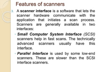Features of scanners
3. A scanner interface is a software that lets the
scanner hardware communicate with the
application that initiates a scan process.
Scanners are generally available in two
interfaces:
◦ Small Computer System Interface (SCSI)
scanners help in fast scans. The technically
advanced scanners usually have this
interface.
◦ Parallel Interface is used by some low-end
scanners. These are slower than the SCSI
interface scanners.
 