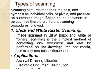 Types of scanning
Scanning captures map features, text, and
symbols as individual cells, or pixels, and produce
an automated image. Based on the document to
be scanned there are different scanning
procedures followed.
1. Black and White Raster Scanning:
◦ Image scanned in B&W Black and white or
“binary” scanning is the simplest method of
converting any document and can be
performed on line drawings, reduced media,
text or any one colour document.
 Applications
◦ Archival Drawing Libraries
◦ Electronic Document Distribution
 