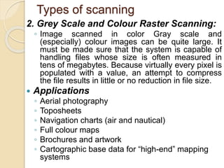 Types of scanning
2. Grey Scale and Colour Raster Scanning:
◦ Image scanned in color Gray scale and
(especially) colour images can be quite large. It
must be made sure that the system is capable of
handling files whose size is often measured in
tens of megabytes. Because virtually every pixel is
populated with a value, an attempt to compress
the file results in little or no reduction in file size.
 Applications
◦ Aerial photography
◦ Toposheets
◦ Navigation charts (air and nautical)
◦ Full colour maps
◦ Brochures and artwork
◦ Cartographic base data for “high-end” mapping
systems
 