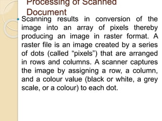Processing of Scanned
Document
 Scanning results in conversion of the
image into an array of pixels thereby
producing an image in raster format. A
raster file is an image created by a series
of dots (called “pixels”) that are arranged
in rows and columns. A scanner captures
the image by assigning a row, a column,
and a colour value (black or white, a grey
scale, or a colour) to each dot.
 