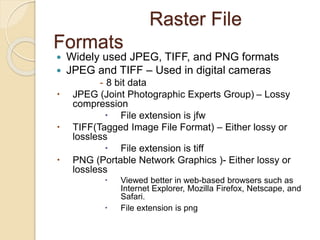 Raster File
Formats
 Widely used JPEG, TIFF, and PNG formats
 JPEG and TIFF – Used in digital cameras
- 8 bit data
 JPEG (Joint Photographic Experts Group) – Lossy
compression
 File extension is jfw
 TIFF(Tagged Image File Format) – Either lossy or
lossless
 File extension is tiff
 PNG (Portable Network Graphics )- Either lossy or
lossless
 Viewed better in web-based browsers such as
Internet Explorer, Mozilla Firefox, Netscape, and
Safari.
 File extension is png
 