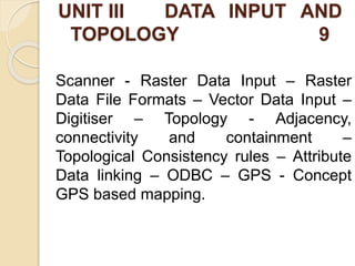 UNIT III DATA INPUT AND
TOPOLOGY 9
Scanner - Raster Data Input – Raster
Data File Formats – Vector Data Input –
Digitiser – Topology - Adjacency,
connectivity and containment –
Topological Consistency rules – Attribute
Data linking – ODBC – GPS - Concept
GPS based mapping.
 