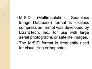  MrSID (Multiresolution Seamless
Image Database) format is lossless
compression format was developed by
LizardTech, Inc., for use with large
aerial photographs or satellite images.
 The MrSID format is frequently used
for visualizing orthophotos.
 