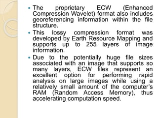  The proprietary ECW (Enhanced
Compression Wavelet) format also includes
georeferencing information within the file
structure.
 This lossy compression format was
developed by Earth Resource Mapping and
supports up to 255 layers of image
information.
 Due to the potentially huge file sizes
associated with an image that supports so
many layers, ECW files represent an
excellent option for performing rapid
analysis on large images while using a
relatively small amount of the computer’s
RAM (Random Access Memory), thus
accelerating computation speed.
 