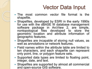 Vector Data Input
 The most common vector file format is the
shapefile.
 Shapefiles, developed by ESRI in the early 1990s
for use with the dBASE III database management
software package in ArcView 2, are simple,
nontopological files developed to store the
geometric location and attribute information of
geographic features.
 Shapefiles are incapable of storing null values, as
well as annotations or network features.
 Field names within the attribute table are limited to
ten characters, and each shapefile can represent
only point, line, or polygon feature sets.
 Supported data types are limited to floating point,
integer, date, and text.
 Shapefiles are supported by almost all commercial
and open-source GIS software.
 