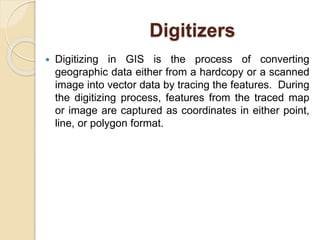 Digitizers
 Digitizing in GIS is the process of converting
geographic data either from a hardcopy or a scanned
image into vector data by tracing the features. During
the digitizing process, features from the traced map
or image are captured as coordinates in either point,
line, or polygon format.
 