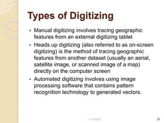 Types of Digitizing
 Manual digitizing involves tracing geographic
features from an external digitizing tablet
 Heads up digitizing (also referred to as on-screen
digitizing) is the method of tracing geographic
features from another dataset (usually an aerial,
satellite image, or scanned image of a map)
directly on the computer screen
 Automated digitizing involves using image
processing software that contains pattern
recognition technology to generated vectors.
1/10/2024 27
 