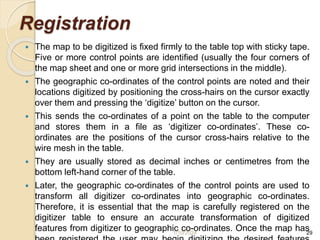 Registration
 The map to be digitized is fixed firmly to the table top with sticky tape.
Five or more control points are identified (usually the four corners of
the map sheet and one or more grid intersections in the middle).
 The geographic co-ordinates of the control points are noted and their
locations digitized by positioning the cross-hairs on the cursor exactly
over them and pressing the ‘digitize’ button on the cursor.
 This sends the co-ordinates of a point on the table to the computer
and stores them in a file as ‘digitizer co-ordinates’. These co-
ordinates are the positions of the cursor cross-hairs relative to the
wire mesh in the table.
 They are usually stored as decimal inches or centimetres from the
bottom left-hand corner of the table.
 Later, the geographic co-ordinates of the control points are used to
transform all digitizer co-ordinates into geographic co-ordinates.
Therefore, it is essential that the map is carefully registered on the
digitizer table to ensure an accurate transformation of digitized
features from digitizer to geographic co-ordinates. Once the map has
1/10/2024 29
 