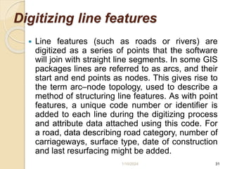 Digitizing line features
 Line features (such as roads or rivers) are
digitized as a series of points that the software
will join with straight line segments. In some GIS
packages lines are referred to as arcs, and their
start and end points as nodes. This gives rise to
the term arc–node topology, used to describe a
method of structuring line features. As with point
features, a unique code number or identifier is
added to each line during the digitizing process
and attribute data attached using this code. For
a road, data describing road category, number of
carriageways, surface type, date of construction
and last resurfacing might be added.
1/10/2024 31
 