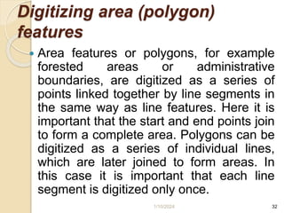 Digitizing area (polygon)
features
 Area features or polygons, for example
forested areas or administrative
boundaries, are digitized as a series of
points linked together by line segments in
the same way as line features. Here it is
important that the start and end points join
to form a complete area. Polygons can be
digitized as a series of individual lines,
which are later joined to form areas. In
this case it is important that each line
segment is digitized only once.
1/10/2024 32
 
