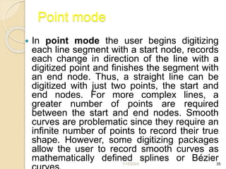 1/10/2024 35
Point mode
 In point mode the user begins digitizing
each line segment with a start node, records
each change in direction of the line with a
digitized point and finishes the segment with
an end node. Thus, a straight line can be
digitized with just two points, the start and
end nodes. For more complex lines, a
greater number of points are required
between the start and end nodes. Smooth
curves are problematic since they require an
infinite number of points to record their true
shape. However, some digitizing packages
allow the user to record smooth curves as
mathematically defined splines or Bézier
 