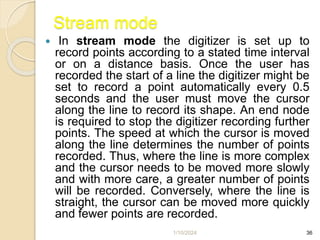1/10/2024 36
Stream mode
 In stream mode the digitizer is set up to
record points according to a stated time interval
or on a distance basis. Once the user has
recorded the start of a line the digitizer might be
set to record a point automatically every 0.5
seconds and the user must move the cursor
along the line to record its shape. An end node
is required to stop the digitizer recording further
points. The speed at which the cursor is moved
along the line determines the number of points
recorded. Thus, where the line is more complex
and the cursor needs to be moved more slowly
and with more care, a greater number of points
will be recorded. Conversely, where the line is
straight, the cursor can be moved more quickly
and fewer points are recorded.
 